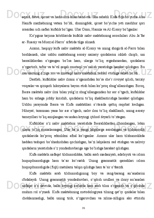 aqoid, fatvo, qiroat va hadis ilmi bilan band edi. Shu sababli Kufa fiqh bo’yicha Abu
Hanifa   mazhabining   vatani   bo’ldi,   shuningdek,   qiroat   bo’yicha   yeti   mashhur   qori
orasidan   uch nafari kufalik bo’lgan. Ular Osim, Hamza va Al-Kisoiy bo’lganlar.
Ko’pgina   tarjima   kitoblarida   kufalik   nahv   maktabining   asoschilari   Abu   Ja’far
ar- Ruasiy va Muoz al-Harro’ sifatida tilga olinadi.
Ammo, haqiqiy kufa nahv maktabi al-Kisoiy va uning shogirdi al-Farro bilan
boshlanadi,   ular   ushbu   maktabning   asosiy   nazariy   qoidalarini   ishlab   chiqib,   uni
basraliklardan   o’rgangan   bo’lsa   ham,   ularga   to’liq   ergashmasdan,   qoidalarni
o’zgartirib, tafsir va ta’vil orqali mustaqil yo’nalish yaratishga harakat qilishgan. Bu
esa ularning o’ziga xos va mustaqil nahv maktabini tashkil etishiga sabab bo’ldi.
Dastlab, kufaliklar  nahv ilmini  o’rganishdan ko’ra she’r rivoyat qilish, tarixiy
voqealar va qiziqarli hikoyalarni bayon etish bilan ko’proq shug’ullanishgan. Biroq,
Basra maktabi nahv ilmi bilan yolg’iz shug’ullanganidan bir asr o’tgach, kufaliklar
ham   bu   sohaga   jiddiy   kirishib,   qoidalarni   to’liq   shakllantirishga   harakat   qilishgan.
Ushbu   jarayonda   Basra   va   Kufa   maktablari   o’rtasida   qattiq   raqobat   kechgan.
Nihoyat,   taxminan   yana   bir   asr   o’tgach,   nahv   ilmi   to’liq   shakllanib,   uning   asosiy
tamoyillari to’liq aniqlangan va undan keyingi ijtihod deyarli to’xtagan.
Kufaliklar   o’z   nahv   maktabini   yaratishda   Basraliklardan   ilhomlangan,   lekin
ularni   to’liq   nusxalamagan.   Ular   ba’zi   yangi   lahjalarga   asoslangan   va   tilshunoslik
qoidalarida   ko’proq   erkinlikni   afzal   ko’rganlar.   Ammo   ular   ham   tilshunoslikda
haddan tashqari bo’shashishdan qochishgan, ba’zi lahjalarni rad etishgan va nahviy
qoidalarni yaratishda o’z yondashuvlariga ega bo’lishga harakat qilishgan.
Kufa maktabi nafaqat tilshunoslikka, balki arab madaniyati, adabiyoti va islom
huquqshunosligiga   ham   ta’sir   ko‘rsatdi.   Uning   grammatik   qarashlari   islom
huquqshunosligida (fiqh) matnlarni talqin qilishga ham ta’sir o‘tkazdi.
Kufa   maktabi   arab   tilshunosligining   boy   va   rang-barang   an’analarini
ifodalaydi.   Uning   grammatik   yondashuvlari,   o‘qitish   usullari   va   ilmiy   an’analari
nafaqat   o‘z   davrida,   balki   keyingi   asrlarda   ham   arab   tilini   o‘rganish   va   o‘qitishda
muhim   rol   o‘ynadi.   Kufa   maktabining   metodologiyasi   tilning   qat’iy   qoidalar   bilan
cheklanmasligi,   balki   uning   tirik,   o‘zgaruvchan   va   xilma-xilligini   aks   ettirishi
35 