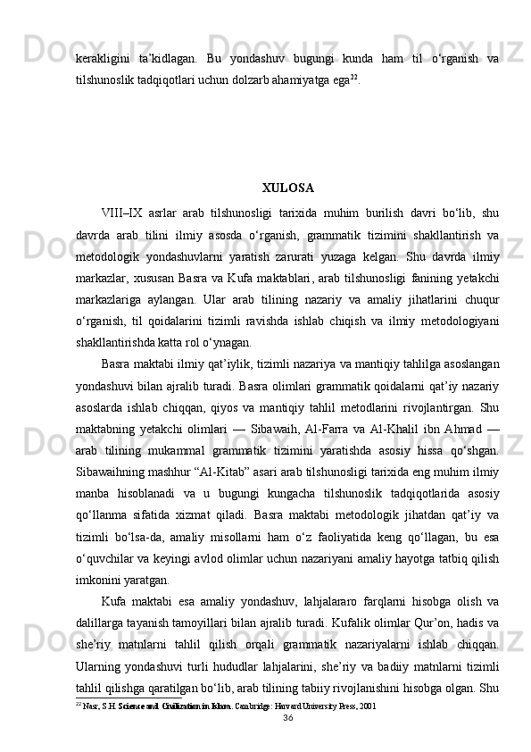 kerakligini   ta’kidlagan.   Bu   yondashuv   bugungi   kunda   ham   til   o‘rganish   va
tilshunoslik tadqiqotlari uchun dolzarb ahamiyatga ega 22
.
XULOSA
VIII–IX   asrlar   arab   tilshunosligi   tarixida   muhim   burilish   davri   bo‘lib,   shu
davrda   arab   tilini   ilmiy   asosda   o‘rganish,   grammatik   tizimini   shakllantirish   va
metodologik   yondashuvlarni   yaratish   zarurati   yuzaga   kelgan.   Shu   davrda   ilmiy
markazlar,   xususan   Basra   va   Kufa   maktablari ,   arab   tilshunosligi   fanining   yetakchi
markazlariga   aylangan.   Ular   arab   tilining   nazariy   va   amaliy   jihatlarini   chuqur
o‘rganish,   til   qoidalarini   tizimli   ravishda   ishlab   chiqish   va   ilmiy   metodologiyani
shakllantirishda katta rol o‘ynagan.
Basra maktabi   ilmiy qat’iylik, tizimli nazariya va mantiqiy tahlilga asoslangan
yondashuvi bilan ajralib turadi. Basra olimlari grammatik qoidalarni qat’iy nazariy
asoslarda   ishlab   chiqqan,   qiyos   va   mantiqiy   tahlil   metodlarini   rivojlantirgan.   Shu
maktabning   yetakchi   olimlari   —   Sibawaih,   Al-Farra   va   Al-Khalil   ibn   Ahmad   —
arab   tilining   mukammal   grammatik   tizimini   yaratishda   asosiy   hissa   qo‘shgan.
Sibawaihning mashhur “Al-Kitab” asari arab tilshunosligi tarixida eng muhim ilmiy
manba   hisoblanadi   va   u   bugungi   kungacha   tilshunoslik   tadqiqotlarida   asosiy
qo‘llanma   sifatida   xizmat   qiladi.   Basra   maktabi   metodologik   jihatdan   qat’iy   va
tizimli   bo‘lsa-da,   amaliy   misollarni   ham   o‘z   faoliyatida   keng   qo‘llagan,   bu   esa
o‘quvchilar va keyingi avlod olimlar uchun nazariyani amaliy hayotga tatbiq qilish
imkonini yaratgan.
Kufa   maktabi   esa   amaliy   yondashuv,   lahjalararo   farqlarni   hisobga   olish   va
dalillarga tayanish tamoyillari bilan ajralib turadi. Kufalik olimlar Qur’on, hadis va
she’riy   matnlarni   tahlil   qilish   orqali   grammatik   nazariyalarni   ishlab   chiqqan.
Ularning   yondashuvi   turli   hududlar   lahjalarini,   she’riy   va   badiiy   matnlarni   tizimli
tahlil qilishga qaratilgan bo‘lib, arab tilining tabiiy rivojlanishini hisobga olgan. Shu
22
  Nasr, S.H.  Science and Civilization in Islam . Cambridge: Harvard University Press, 2001
36 
