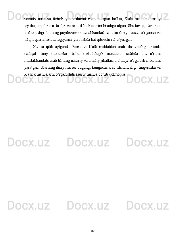 nazariy   asos   va   tizimli   yondashuvni   rivojlantirgan   bo‘lsa,   Kufa   maktabi   amaliy
tajriba, lahjalararo farqlar va real til hodisalarini hisobga olgan. Shu tariqa, ular arab
tilshunosligi fanining poydevorini mustahkamlashda, tilni ilmiy asosda o‘rganish va
talqin qilish metodologiyasini yaratishda hal qiluvchi rol o‘ynagan.
Xulosa   qilib   aytganda ,   Basra   va   Kufa   maktablari   arab   tilshunosligi   tarixida
nafaqat   ilmiy   markazlar,   balki   metodologik   maktablar   sifatida   o‘z   o‘rnini
mustahkamlab, arab tilining nazariy va amaliy jihatlarini chuqur o‘rganish imkonini
yaratgan. Ularning ilmiy merosi bugungi kungacha arab tilshunosligi, lingvistika va
klassik manbalarni o‘rganishda asosiy manba bo‘lib qolmoqda.
39 