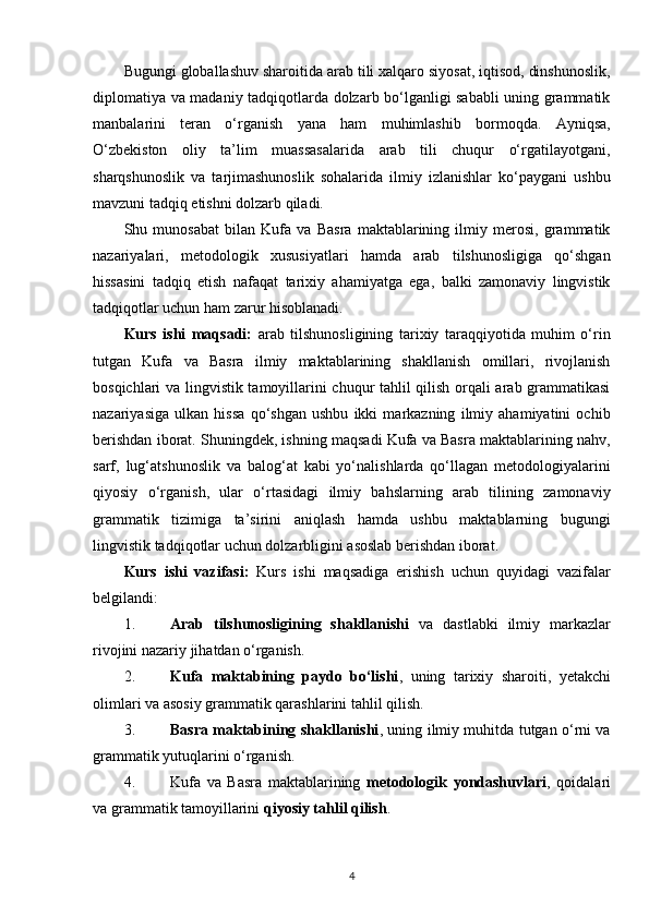 Bugungi globallashuv sharoitida arab tili xalqaro siyosat, iqtisod, dinshunoslik,
diplomatiya va madaniy tadqiqotlarda dolzarb bo‘lganligi sababli uning grammatik
manbalarini   teran   o‘rganish   yana   ham   muhimlashib   bormoqda.   Ayniqsa,
O‘zbekiston   oliy   ta’lim   muassasalarida   arab   tili   chuqur   o‘rgatilayotgani,
sharqshunoslik   va   tarjimashunoslik   sohalarida   ilmiy   izlanishlar   ko‘paygani   ushbu
mavzuni tadqiq etishni dolzarb qiladi.
Shu   munosabat   bilan   Kufa   va   Basra   maktablarining   ilmiy   merosi,   grammatik
nazariyalari,   metodologik   xususiyatlari   hamda   arab   tilshunosligiga   qo‘shgan
hissasini   tadqiq   etish   nafaqat   tarixiy   ahamiyatga   ega,   balki   zamonaviy   lingvistik
tadqiqotlar uchun ham zarur hisoblanadi.
Kurs   ishi   maqsadi:   arab   tilshunosligining   tarixiy   taraqqiyotida   muhim   o‘rin
tutgan   Kufa   va   Basra   ilmiy   maktablarining   shakllanish   omillari,   rivojlanish
bosqichlari va lingvistik tamoyillarini chuqur tahlil qilish orqali arab grammatikasi
nazariyasiga   ulkan   hissa   qo‘shgan   ushbu   ikki   markazning   ilmiy   ahamiyatini   ochib
berishdan iborat. Shuningdek, ishning maqsadi Kufa va Basra maktablarining nahv,
sarf,   lug‘atshunoslik   va   balog‘at   kabi   yo‘nalishlarda   qo‘llagan   metodologiyalarini
qiyosiy   o‘rganish,   ular   o‘rtasidagi   ilmiy   bahslarning   arab   tilining   zamonaviy
grammatik   tizimiga   ta’sirini   aniqlash   hamda   ushbu   maktablarning   bugungi
lingvistik tadqiqotlar uchun dolzarbligini asoslab berishdan iborat.
Kurs   ishi   vazifasi:   Kurs   ishi   maqsadiga   erishish   uchun   quyidagi   vazifalar
belgilandi:
1. Arab   tilshunosligining   shakllanishi   va   dastlabki   ilmiy   markazlar
rivojini nazariy jihatdan o‘rganish.
2. Kufa   maktabining   paydo   bo‘lishi ,   uning   tarixiy   sharoiti,   yetakchi
olimlari va asosiy grammatik qarashlarini tahlil qilish.
3. Basra maktabining shakllanishi , uning ilmiy muhitda tutgan o‘rni va
grammatik yutuqlarini o‘rganish.
4. Kufa   va   Basra   maktablarining   metodologik   yondashuvlari ,   qoidalari
va grammatik tamoyillarini  qiyosiy tahlil qilish .
4 