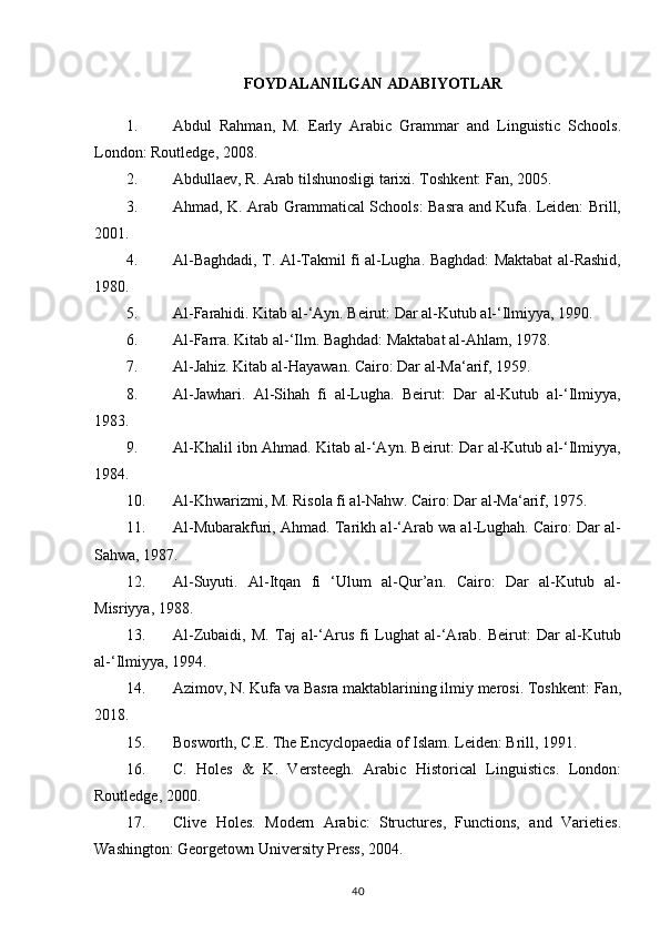 FOYDALANILGAN ADABIYOTLAR
1. Abdul   Rahman,   M.   Early   Arabic   Grammar   and   Linguistic   Schools .
London: Routledge, 2008.
2. Abdullaev, R.  Arab tilshunosligi tarixi . Toshkent: Fan, 2005.
3. Ahmad, K.   Arab Grammatical Schools: Basra and Kufa . Leiden: Brill,
2001.
4. Al-Baghdadi, T.   Al-Takmil fi al-Lugha . Baghdad: Maktabat al-Rashid,
1980.
5. Al-Farahidi.  Kitab al-‘Ayn . Beirut: Dar al-Kutub al-‘Ilmiyya, 1990.
6. Al-Farra.  Kitab al-‘Ilm .  Baghdad: Maktabat al-Ahlam, 1978.
7. Al-Jahiz.  Kitab al-Hayawan . Cairo: Dar al-Ma‘arif, 1959.
8. Al-Jawhari.   Al-Sihah   fi   al-Lugha .   Beirut:   Dar   al-Kutub   al-‘Ilmiyya,
1983.
9. Al-Khalil ibn Ahmad.  Kitab al-‘Ayn . Beirut: Dar al-Kutub al-‘Ilmiyya,
1984.
10. Al-Khwarizmi, M.  Risola fi al-Nahw . Cairo: Dar al-Ma‘arif, 1975.
11. Al-Mubarakfuri, Ahmad.  Tarikh al-‘Arab wa al-Lughah .  Cairo: Dar al-
Sahwa, 1987.
12. Al-Suyuti.   Al-Itqan   fi   ‘Ulum   al-Qur’an .   Cairo:   Dar   al-Kutub   al-
Misriyya, 1988.
13. Al-Zubaidi,   M.   Taj   al-‘Arus   fi   Lughat   al-‘Arab .   Beirut:   Dar   al-Kutub
al-‘Ilmiyya, 1994.
14. Azimov, N.  Kufa va Basra maktablarining ilmiy merosi . Toshkent: Fan,
2018.
15. Bosworth, C.E.  The Encyclopaedia of Islam . Leiden: Brill, 1991.
16. C.   Holes   &   K.   Versteegh.   Arabic   Historical   Linguistics .   London:
Routledge, 2000.
17. Clive   Holes.   Modern   Arabic:   Structures,   Functions,   and   Varieties .
Washington: Georgetown University Press, 2004.
40 