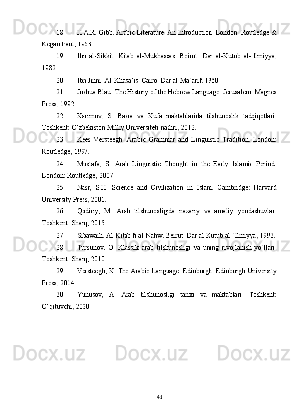 18. H.A.R. Gibb.  Arabic Literature: An Introduction .  London: Routledge &
Kegan Paul, 1963.
19. Ibn   al-Sikkit.   Kitab   al-Mukhassas .   Beirut:   Dar   al-Kutub   al-‘Ilmiyya,
1982.
20. Ibn Jinni.  Al-Khasa’is . Cairo: Dar al-Ma‘arif, 1960.
21. Joshua Blau.  The History of the Hebrew Language .  Jerusalem: Magnes
Press, 1992.
22. Karimov,   S.   Basra   va   Kufa   maktablarida   tilshunoslik   tadqiqotlari .
Toshkent: O‘zbekiston Milliy Universiteti nashri, 2012.
23. Kees   Versteegh.   Arabic   Grammar   and   Linguistic   Tradition .   London:
Routledge, 1997.
24. Mustafa,   S.   Arab   Linguistic   Thought   in   the   Early   Islamic   Period .
London: Routledge, 2007.
25. Nasr,   S.H.   Science   and   Civilization   in   Islam .   Cambridge:   Harvard
University Press, 2001.
26. Qodiriy,   M.   Arab   tilshunosligida   nazariy   va   amaliy   yondashuvlar .
Toshkent: Sharq, 2015.
27. Sibawaih.  Al-Kitab fi al-Nahw . Beirut: Dar al-Kutub al-‘Ilmiyya, 1993.
28. Tursunov,   O.   Klassik   arab   tilshunosligi   va   uning   rivojlanish   yo‘llari .
Toshkent: Sharq, 2010.
29. Versteegh, K.   The Arabic Language . Edinburgh: Edinburgh University
Press, 2014.
30. Yunusov,   A.   Arab   tilshunosligi   tarixi   va   maktablari .   Toshkent:
O‘qituvchi, 2020.
41 