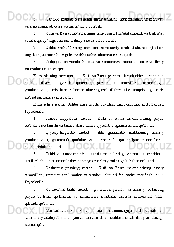 5. Har   ikki   maktab   o‘rtasidagi   ilmiy   bahslar ,   munozaralarning   mohiyati
va arab grammatikasi rivojiga ta’sirini yoritish.
6. Kufa va Basra maktablarining  nahv, sarf, lug‘atshunoslik va balog‘at
sohalariga qo‘shgan hissasini ilmiy asosda ochib berish.
7. Ushbu   maktablarning   merosini   zamonaviy   arab   tilshunosligi   bilan
bog‘lash , ularning hozirgi lingvistika uchun ahamiyatini aniqlash.
8. Tadqiqot   jarayonida   klassik   va   zamonaviy   manbalar   asosida   ilmiy
xulosalar  ishlab chiqish.
Kurs ishining predmeti :   — Kufa va Basra grammatik maktablari tomonidan
shakllantirilgan   lingvistik   qarashlar,   grammatik   tamoyillar,   metodologik
yondashuvlar,   ilmiy   bahslar   hamda   ularning   arab   tilshunosligi   taraqqiyotiga   ta’sir
ko‘rsatgan nazariy merosidir.
Kurs   ishi   metodi:   Ushbu   kurs   ishida   quyidagi   ilmiy-tadqiqot   metodlaridan
foydalanildi:
1. Tarixiy–taqqoslash   metodi   –   Kufa   va   Basra   maktablarining   paydo
bo‘lishi, rivojlanishi va tarixiy sharoitlarini qiyoslab o‘rganish uchun qo‘llandi.
2. Qiyosiy-lingvistik   metod   –   ikki   grammatik   maktabning   nazariy
yondashuvlari,   grammatik   qoidalari   va   til   materiallariga   bo‘lgan   munosabatini
solishtirishda ishlatildi.
3. Tahlil   va   sintez   metodi   –   klassik   manbalardagi   grammatik   qarashlarni
tahlil qilish, ularni umumlashtirish va yagona ilmiy xulosaga kelishda qo‘llandi.
4. Deskriptiv   (tasviriy)   metod   –   Kufa   va   Basra   maktablarining   asosiy
tamoyillari, grammatik ta’limotlari va yetakchi olimlari faoliyatini tavsiflash uchun
foydalanildi.
5. Kontekstual   tahlil   metodi   –   grammatik   qoidalar   va   nazariy   fikrlarning
paydo   bo‘lishi,   qo‘llanishi   va   mazmunini   manbalar   asosida   kontekstual   tahlil
qilishda qo‘llandi.
6. Manbashunoslik   metodi   –   arab   tilshunosligiga   oid   klassik   va
zamonaviy  adabiyotlarni   o‘rganish,  solishtirish  va  izohlash  orqali  ilmiy asoslashga
xizmat qildi.
5 