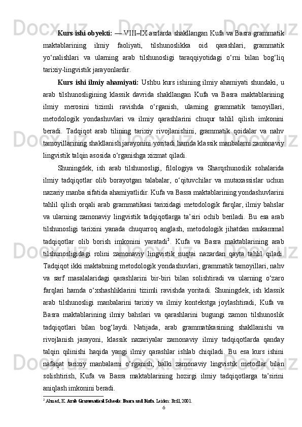 Kurs ishi obyekti:  — VIII–IX asrlarda shakllangan Kufa va Basra grammatik
maktablarining   ilmiy   faoliyati,   tilshunoslikka   oid   qarashlari,   grammatik
yo‘nalishlari   va   ularning   arab   tilshunosligi   taraqqiyotidagi   o‘rni   bilan   bog‘liq
tarixiy-lingvistik jarayonlardir.
Kurs ishi ilmiy ahamiyati:   Ushbu kurs ishining ilmiy ahamiyati  shundaki, u
arab   tilshunosligining   klassik   davrida   shakllangan   Kufa   va   Basra   maktablarining
ilmiy   merosini   tizimli   ravishda   o‘rganish,   ularning   grammatik   tamoyillari,
metodologik   yondashuvlari   va   ilmiy   qarashlarini   chuqur   tahlil   qilish   imkonini
beradi.   Tadqiqot   arab   tilining   tarixiy   rivojlanishini,   grammatik   qoidalar   va   nahv
tamoyillarining shakllanish jarayonini yoritadi hamda klassik manbalarni zamonaviy
lingvistik talqin asosida o‘rganishga xizmat qiladi.
Shuningdek,   ish   arab   tilshunosligi,   filologiya   va   Sharqshunoslik   sohalarida
ilmiy   tadqiqotlar   olib   borayotgan   talabalar,   o‘qituvchilar   va   mutaxassislar   uchun
nazariy manba sifatida ahamiyatlidir. Kufa va Basra maktablarining yondashuvlarini
tahlil   qilish   orqali   arab   grammatikasi   tarixidagi   metodologik   farqlar,   ilmiy   bahslar
va   ularning   zamonaviy   lingvistik   tadqiqotlarga   ta’siri   ochib   beriladi.   Bu   esa   arab
tilshunosligi   tarixini   yanada   chuqurroq   anglash,   metodologik   jihatdan   mukammal
tadqiqotlar   olib   borish   imkonini   yaratadi 2
.   Kufa   va   Basra   maktablarining   arab
tilshunosligidagi   rolini   zamonaviy   lingvistik   nuqtai   nazardan   qayta   tahlil   qiladi.
Tadqiqot ikki maktabning metodologik yondashuvlari, grammatik tamoyillari, nahv
va   sarf   masalalaridagi   qarashlarini   bir-biri   bilan   solishtiradi   va   ularning   o‘zaro
farqlari   hamda   o‘xshashliklarini   tizimli   ravishda   yoritadi.   Shuningdek,   ish   klassik
arab   tilshunosligi   manbalarini   tarixiy   va   ilmiy   kontekstga   joylashtiradi,   Kufa   va
Basra   maktablarining   ilmiy   bahslari   va   qarashlarini   bugungi   zamon   tilshunoslik
tadqiqotlari   bilan   bog‘laydi.   Natijada,   arab   grammatikasining   shakllanishi   va
rivojlanish   jarayoni,   klassik   nazariyalar   zamonaviy   ilmiy   tadqiqotlarda   qanday
talqin   qilinishi   haqida   yangi   ilmiy   qarashlar   ishlab   chiqiladi.   Bu   esa   kurs   ishini
nafaqat   tarixiy   manbalarni   o‘rganish,   balki   zamonaviy   lingvistik   metodlar   bilan
solishtirish,   Kufa   va   Basra   maktablarining   hozirgi   ilmiy   tadqiqotlarga   ta’sirini
aniqlash imkonini beradi.
2
  Ahmad, K.  Arab Grammatical Schools: Basra and Kufa . Leiden: Brill, 2001.
6 