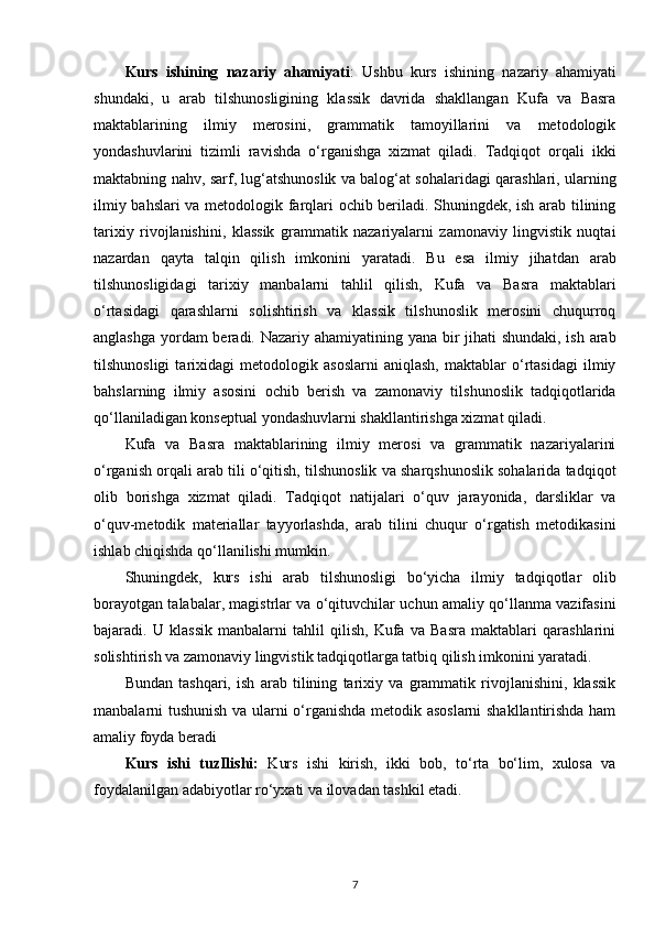 Kurs   ishining   nazariy   ahamiyati :   Ushbu   kurs   ishining   nazariy   ahamiyati
shundaki,   u   arab   tilshunosligining   klassik   davrida   shakllangan   Kufa   va   Basra
maktablarining   ilmiy   merosini,   grammatik   tamoyillarini   va   metodologik
yondashuvlarini   tizimli   ravishda   o‘rganishga   xizmat   qiladi.   Tadqiqot   orqali   ikki
maktabning nahv, sarf, lug‘atshunoslik va balog‘at sohalaridagi qarashlari, ularning
ilmiy bahslari  va metodologik farqlari ochib beriladi. Shuningdek, ish arab tilining
tarixiy   rivojlanishini,   klassik   grammatik   nazariyalarni   zamonaviy   lingvistik   nuqtai
nazardan   qayta   talqin   qilish   imkonini   yaratadi.   Bu   esa   ilmiy   jihatdan   arab
tilshunosligidagi   tarixiy   manbalarni   tahlil   qilish,   Kufa   va   Basra   maktablari
o‘rtasidagi   qarashlarni   solishtirish   va   klassik   tilshunoslik   merosini   chuqurroq
anglashga yordam  beradi. Nazariy ahamiyatining yana bir  jihati  shundaki, ish arab
tilshunosligi   tarixidagi   metodologik   asoslarni   aniqlash,   maktablar   o‘rtasidagi   ilmiy
bahslarning   ilmiy   asosini   ochib   berish   va   zamonaviy   tilshunoslik   tadqiqotlarida
qo‘llaniladigan konseptual yondashuvlarni shakllantirishga xizmat qiladi.
Kufa   va   Basra   maktablarining   ilmiy   merosi   va   grammatik   nazariyalarini
o‘rganish orqali arab tili o‘qitish, tilshunoslik va sharqshunoslik sohalarida tadqiqot
olib   borishga   xizmat   qiladi.   Tadqiqot   natijalari   o‘quv   jarayonida,   darsliklar   va
o‘quv-metodik   materiallar   tayyorlashda,   arab   tilini   chuqur   o‘rgatish   metodikasini
ishlab chiqishda qo‘llanilishi mumkin.
Shuningdek,   kurs   ishi   arab   tilshunosligi   bo‘yicha   ilmiy   tadqiqotlar   olib
borayotgan talabalar, magistrlar va o‘qituvchilar uchun amaliy qo‘llanma vazifasini
bajaradi.   U   klassik   manbalarni   tahlil   qilish,   Kufa   va   Basra   maktablari   qarashlarini
solishtirish va zamonaviy lingvistik tadqiqotlarga tatbiq qilish imkonini yaratadi.
Bundan   tashqari,   ish   arab   tilining   tarixiy   va   grammatik   rivojlanishini,   klassik
manbalarni tushunish va ularni o‘rganishda metodik asoslarni  shakllantirishda ham
amaliy foyda beradi
Kurs   ishi   tuzIlishi:   Kurs   ishi   kirish,   ikki   bob,   to‘rta   bo‘lim,   xulosa   va
foydalanilgan adabiyotlar ro‘yxati va ilovadan tashkil etadi.
7 