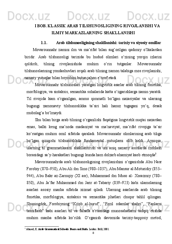 I BOB. KLASSIK ARAB TILSHUNOSLIGINING RIVOJLANISHI VA
ILMIY MARKAZLARNING SHAKLLANISHI
1.1. Arab tilshunosligining shakllanishi: tarixiy va siyosiy omillar
Movarounnahr   zamini   ilm   va   ma’rifat   bilan   sug‘orilgan   qadimiy   o‘lkalardan
biridir.   Arab   tilshunosligi   tarixida   bu   hudud   olimlari   o‘zining   yorqin   izlarini
qoldirib,   tilning   rivojlanishida   muhim   o‘rin   tutganlar.   Movarounnahr
tilshunoslarining yondashuvlari orqali arab tilining zamon talabiga mos rivojlanishi,
nazariy yutuqlar bilan boyishini butun jahon e’tirof  etadi.
Movarounnahr  tilshunoslari  yaratgan  lingvistik  asarlar   arab tilining fonetika,
morfologiya, va sintaksis, semantika sohalarida katta o‘zgarishlarga zamin yaratdi.
Til   rivojida   kam   o‘rganilgan,   ammo   qimmatli   bo‘lgan   nazariyalar   va   ularning
bugungi   zamonaviy   tilshunoslikka   ta’siri   hali   hanuz   tugagani   yo‘q,   desak
mubolag‘a bo‘lmaydi.
Shu bilan birga arab tilining o‘rganilishi faqatgina lingvistik nuqtai nazardan
emas,   balki   keng   ma’noda   madaniyat   va   ma’naviyat,   ma’rifat   rivojiga   ta’sir
ko‘rsatgan   muhim   omil   sifatida   qaraladi.   Movarounnahr   olimlarining   arab   tiliga
bo‘lgan   qiziqishi   tilshunoslikda   fundamental   yutuqlarni   olib   keldi.   Ayniqsa,
ularning   til   grammatikasini   shakllantirish   va   uni   aniq   nazariy   asoslarda   izohlash
borasidagi sa’y-harakatlari bugungi kunda ham dolzarb ahamiyat kasb  etmoqda 3
.
Mavorounnahrda   arab   tilshunosligining   rivojlanishini   o‘rganishda   Abu   Nasr
Forobiy (870–950), Abu Ali ibn Sino (980–1037), Abu Mansur al-Moturidiy (853–
944),   Abu   Bakr   az-Zarnujiy   (XI   asr),   Muhammad   ibn   Muso   al-   Xorazmiy   (780–
850),   Abu   Ja’far   Muhammad   ibn   Jarir   at-Tabariy   (839–923)   kabi   ulamolarning
asarlari   asosiy   manba   sifatida   xizmat   qiladi.   Ularning   asarlarida   arab   tilining
fonetika,   morfologiya,   sintaksis   va   semantika   jihatlari   chuqur   tahlil   qilingan.
Shuningdek,   Forobiyning   “Kitob   al-huruf”,   “Fozil   odamlar   shahri”,   “Fanlarni
tasniflash”   kabi   asarlari   til   va   falsafa   o‘rtasidagi   munosabatlarni   tadqiq   etishda
muhim   manba   sifatida   ko‘rildi.   O‘rganish   davomida   tarixiy-taqqosiy   metod,
3
  Ahmad, K.  Arab Grammatical Schools: Basra and Kufa . Leiden: Brill, 2001.
8 