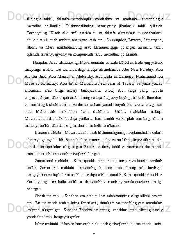 filologik   tahlil,   falsafiy-metodologik   yondashuv   va   madaniy-   antropologik
metodlar   qo‘llanildi.   Tilshunoslikning   nazariyaviy   jihatlarini   tahlil   qilishda
Forobiyning   “Kitob   al-huruf”   asarida   til   va   falsafa   o‘rtasidagi   munosabatlarni
chukur   tahlil   etish   muhim   ahamiyat   kasb   etdi.   Shuningdek,   Buxoro,   Samarqand,
Shosh   va   Marv   maktablarining   arab   tilshunosligiga   qo‘shgan   hissasini   tahlil
qilishda tavsifiy, qiyosiy va komponentli tahlil metodlari qo‘llanildi.
Natijalar: Arab tilshunosligi Movarounnahr tarixida IX-XI asrlarda eng yuksak
maqomga   erishdi.   Bu   zamonlardagi   taniqli   ulamolarimiz   Abu   Nasr   Forobiy,   Abu
Ali   ibn   Sino,   Abu   Mansur   al   Moturidiy,   Abu   Bakr   az   Zarnujiy,   Muhammad   ibn
Muso   al   Xorazmiy,   Abu   Ja’far   Muhammad   ibn   Jarir   al   Tabariy   va   yana   yuzlab
allomalar,   arab   tiliga   asosiy   tamoyillarni   tatbiq   etib,   unga   yangi   qiyofa
bag‘ishlashgan.   Ular   orqali   arab   tilining   nafaqat   lug‘aviy   boyligi,   balki   til   fonetikasi
va morfologik strukturasi, til va din tarixi ham yanada boyidi. Bu davrda o‘ziga xos
arab   tilshunoslik   maktablari   ham   shakllandi.   Ushbu   maktablar   nafaqat
Movarounnahrda,   balki   boshqa   yurtlarda   ham   tanildi   va   ko‘plab   olimlarga   ilhom
manbayi bo‘ldi. Ulardan eng mashurlarini keltirib o‘tamiz:
Buxoro maktabi - Movarounnahr arab tilshunosligining rivojlanishida sezilarli
ahamiyatga ega bo‘ldi. Bu maktabda, asosan, nahv va sarf ilmi, lingvistik jihatdan
tahlil   qilish   qoidalari   o‘rganilgan.   Buxoroda   ilmiy   tahlil   va   yozma   asarlar   hamda
misollar orqali tilshunoslik rivojlanib borgan.
Samarqand   maktabi   -   Samarqandda   ham   arab   tilining   rivojlanishi   sezilarli
bo‘ldi.   Samarqand   maktabi   tilshunosligi   ko‘proq   arab   tilining   so‘z   boyligini
kengaytirish va lug‘atlarni shakllantirishga e’tibor qaratdi. Samarqandda Abu Nasr
Forobiyning   o‘rni   katta   bo‘lib,   u   tilshunoslikda   mantiqiy   yondashuvlarni   amalga
oshirgan.
Shosh   maktabi   -   Shoshda   esa   arab   tili   va   adabiyotining   o‘rganilishi   davom
etdi.   Bu   maktabda   arab   tilining   fonetikasi,   sintaksisi   va   morfologiyasi   masalalari
ko‘proq   o‘rganilgan.   Shoshda   Forobiy   va   uning   izdoshlari   arab   tilining   asosiy
yondashuvlarini kengaytirganlar.
Marv maktabi - Marvda ham arab tilshunosligi rivojlanib, bu maktabda ilmiy-
9 
