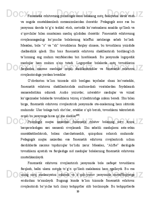 Fonematik eshituvning  psixologik  asosi  bolaning  nutq faoliyatini  idrok etish
va   ongida   mustahkamlash   mexanizmlaridan   iboratdir.   Pedagogik   asos   esa   bu
jarayonni   darsda   to‘g‘ri   tashkil   etish,   metodik   ko‘rsatmalarni   amalda   qo‘llash   va
o‘quvchilar   bilan   muntazam   mashq   qilishdan   iboratdir.   Fonematik   eshituvning
rivojlanmaganligi   ko‘pincha   bolalarning   talaffuz   xatolariga   sabab   bo‘ladi.
Masalan,   bola   “s”   va   “sh”   tovushlarini   farqlay   olmasa,   bu   tovushlarni   yozishda
chalkashlik   qiladi.   Shu   bois   fonematik   eshituvni   shakllantirish   boshlang‘ich
ta’limning   eng   muhim   vazifalaridan   biri   hisoblanadi.   Bu   jarayonda   logopedik
mashqlar   ham   muhim   o‘rin   tutadi.   Logopedlar   bolalarda   nutq   tovushlarini
farqlashni   maxsus   mashqlar   orqali   shakllantiradilar   va   fonematik   eshituvni
rivojlantirishga yordam beradilar. 
O‘zbekiston   ta’lim   tizimida   olib   borilgan   tajribalar   shuni   ko‘rsatadiki,
fonematik   eshituvni   shakllantirishda   multimediali   vositalardan   foydalanish
samaradorlikni   oshiradi.   Audio   yozuvlar,   interaktiv   mashqlar   va   vizual
ko‘rgazmalar bolalarda tovushlarni tezroq o‘zlashtirishga imkon beradi. Shu bilan
birga,   fonematik   eshituvni   rivojlantirish   jarayonida   ota-onalarning   ham   ishtiroki
muhimdir. Ular bolaga turli she’rlar, ertaklar o‘qib berish, tovushlarni takrorlatish
orqali bu jarayonga hissa qo‘sha oladilar [10]
. 
Psixologik   nuqtai   nazardan   fonematik   eshituv   bolaning   nerv   tizimi
barqarorlashgan   sari   samarali   rivojlanadi.   Shu   sababli   mashqlarni   asta-sekin
murakkablashtirish,   bolani   charchatmaslik,   qiziqishini   oshirish   muhimdir.
Pedagogik   nuqtai   nazardan   esa   fonematik   eshituvni   rivojlantirish   uchun
darsliklarda   maxsus   topshiriqlar   bo‘lishi   zarur.   Masalan,   “Alifbe”   darsligida
tovushlarni   ajratish   va   farqlashga   oid   mashqlar   bolalarning   fonematik   eshituvini
mustahkamlaydi. 
Fonematik   eshituvni   rivojlantirish   jarayonida   bola   nafaqat   tovushlarni
farqlash,   balki   ularni   nutqda   to‘g‘ri   qo‘llash   malakasini   ham   egallaydi.   Bu   esa
uning   nutq   madaniyatini   oshiradi   va   o‘qish-yozuv   jarayonida   muvaffaqiyatga
erishishini   ta’minlaydi.   Bugungi   kunda   ta’lim   tizimida   fonematik   eshituvni
rivojlantirish   bo‘yicha   turli   ilmiy   tadqiqotlar   olib   borilmoqda.   Bu   tadqiqotlarda
10 