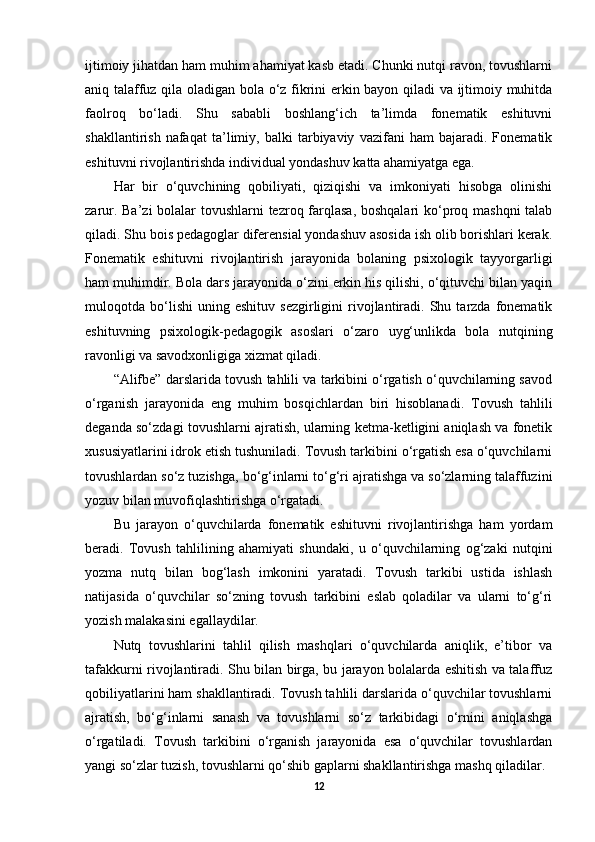 ijtimoiy jihatdan ham muhim ahamiyat kasb etadi. Chunki nutqi ravon, tovushlarni
aniq talaffuz qila oladigan bola o‘z fikrini erkin bayon qiladi va ijtimoiy muhitda
faolroq   bo‘ladi.   Shu   sababli   boshlang‘ich   ta’limda   fonematik   eshituvni
shakllantirish   nafaqat   ta’limiy,   balki   tarbiyaviy   vazifani   ham   bajaradi.   Fonematik
eshituvni rivojlantirishda individual yondashuv katta ahamiyatga ega. 
Har   bir   o‘quvchining   qobiliyati,   qiziqishi   va   imkoniyati   hisobga   olinishi
zarur. Ba’zi  bolalar  tovushlarni  tezroq farqlasa,  boshqalari  ko‘proq mashqni  talab
qiladi. Shu bois pedagoglar diferensial yondashuv asosida ish olib borishlari kerak.
Fonematik   eshituvni   rivojlantirish   jarayonida   bolaning   psixologik   tayyorgarligi
ham muhimdir. Bola dars jarayonida o‘zini erkin his qilishi, o‘qituvchi bilan yaqin
muloqotda  bo‘lishi   uning   eshituv   sezgirligini   rivojlantiradi.   Shu  tarzda   fonematik
eshituvning   psixologik-pedagogik   asoslari   o‘zaro   uyg‘unlikda   bola   nutqining
ravonligi va savodxonligiga xizmat qiladi.
“Alifbe” darslarida tovush tahlili va tarkibini o‘rgatish o‘quvchilarning savod
o‘rganish   jarayonida   eng   muhim   bosqichlardan   biri   hisoblanadi.   Tovush   tahlili
deganda so‘zdagi tovushlarni ajratish, ularning ketma-ketligini aniqlash va fonetik
xususiyatlarini idrok etish tushuniladi. Tovush tarkibini o‘rgatish esa o‘quvchilarni
tovushlardan so‘z tuzishga, bo‘g‘inlarni to‘g‘ri ajratishga va so‘zlarning talaffuzini
yozuv bilan muvofiqlashtirishga o‘rgatadi. 
Bu   jarayon   o‘quvchilarda   fonematik   eshituvni   rivojlantirishga   ham   yordam
beradi.   Tovush   tahlilining   ahamiyati   shundaki,   u   o‘quvchilarning   og‘zaki   nutqini
yozma   nutq   bilan   bog‘lash   imkonini   yaratadi.   Tovush   tarkibi   ustida   ishlash
natijasida   o‘quvchilar   so‘zning   tovush   tarkibini   eslab   qoladilar   va   ularni   to‘g‘ri
yozish malakasini egallaydilar. 
Nutq   tovushlarini   tahlil   qilish   mashqlari   o‘quvchilarda   aniqlik,   e’tibor   va
tafakkurni rivojlantiradi. Shu bilan birga, bu jarayon bolalarda eshitish va talaffuz
qobiliyatlarini ham shakllantiradi. Tovush tahlili darslarida o‘quvchilar tovushlarni
ajratish,   bo‘g‘inlarni   sanash   va   tovushlarni   so‘z   tarkibidagi   o‘rnini   aniqlashga
o‘rgatiladi.   Tovush   tarkibini   o‘rganish   jarayonida   esa   o‘quvchilar   tovushlardan
yangi so‘zlar tuzish, tovushlarni qo‘shib gaplarni shakllantirishga mashq qiladilar. 
12