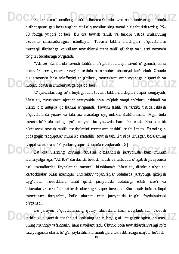 Statistik   ma’lumotlarga   ko‘ra,   fonematik   eshituvni   shakllantirishga   alohida
e’tibor qaratilgan boshlang‘ich sinf o‘quvchilarining savod o‘zlashtirish tezligi 25–
30   foizga   yuqori   bo‘ladi.   Bu   esa   tovush   tahlili   va   tarkibi   ustida   ishlashning
bevosita   samaradorligini   isbotlaydi.   Tovush   tahlili   mashqlari   o‘quvchilarni
mustaqil   fikrlashga,   eshitilgan   tovushlarni   tezda   tahlil   qilishga   va   ularni   yozuvda
to‘g‘ri ifodalashga o‘rgatadi. 
“Alifbe”   darslarida   tovush   tahlilini   o‘rgatish   nafaqat   savod   o‘rganish,   balki
o‘quvchilarning   nutqini   rivojlantirishda   ham   muhim   ahamiyat   kasb   etadi.  Chunki
bu   jarayonda   bola   talaffuzini   to‘g‘rilash,   tovushlarni   aniq   aytishga   o‘rganish   va
nutqini boyitish imkoniyatiga ega bo‘ladi. 
O‘quvchilarning   so‘z   boyligi   ham   tovush   tahlili   mashqlari   orqali   kengayadi.
Masalan,   tovushlarni   ajratish   jarayonida   bola   ko‘plab   yangi   so‘zlarni   eshitadi   va
ularni   o‘z   nutqida   qo‘llashni   o‘rganadi.   Tovush   tahlili   va   tarkibi   ustida   ishlash
o‘quvchilarda   yozuv   va   talaffuz   orasidagi   uyg‘unlikni   shakllantiradi.   Agar   bola
tovush   tahlilida   xatoga   yo‘l   qo‘ysa,   bu   yozuvda   ham   aks   etadi.   Shu   sababli
o‘qituvchi   tovush   tahlili   mashqlarini   muntazam   tashkil   etishi   lozim.   Psixologik-
pedagogik tadqiqotlar shuni ko‘rsatadiki, tovush tahlili ustida ishlagan bolalarning
diqqat va xotira qobiliyatlari yuqori darajada rivojlanadi.  [8]
Bu   esa   ularning   keyingi   fanlarni   o‘zlashtirish   jarayonida   ham   muhim
ahamiyatga ega. “Alifbe” darslarida tovush tahlili va tarkibini o‘rgatish jarayonida
turli   metodlardan   foydalanish   samarali   hisoblanadi.   Masalan,   didaktik   o‘yinlar,
kartochkalar   bilan   mashqlar,   interaktiv   topshiriqlar   bolalarda   jarayonga   qiziqish
uyg‘otadi.   Tovushlarni   tahlil   qilish   jarayonida   bolalarga   ertak,   she’r   va
hikoyalardan   misollar   keltirish   ularning   nutqini   boyitadi.   Shu   orqali   bola   nafaqat
tovushlarni   farqlashni,   balki   ulardan   nutq   jarayonida   to‘g‘ri   foydalanishni
o‘rganadi. 
Bu   jarayon   o‘quvchilarning   ijodiy   fikrlashini   ham   rivojlantiradi.   Tovush
tarkibini   o‘rganish   mashqlari   bolaning   so‘z   boyligini   kengaytiribgina   qolmay,
uning mantiqiy tafakkurini ham rivojlantiradi. Chunki bola tovushlardan yangi so‘z
tuzayotganda ularni to‘g‘ri joylashtirish, mantiqan moslashtirishga majbur bo‘ladi. 
13 