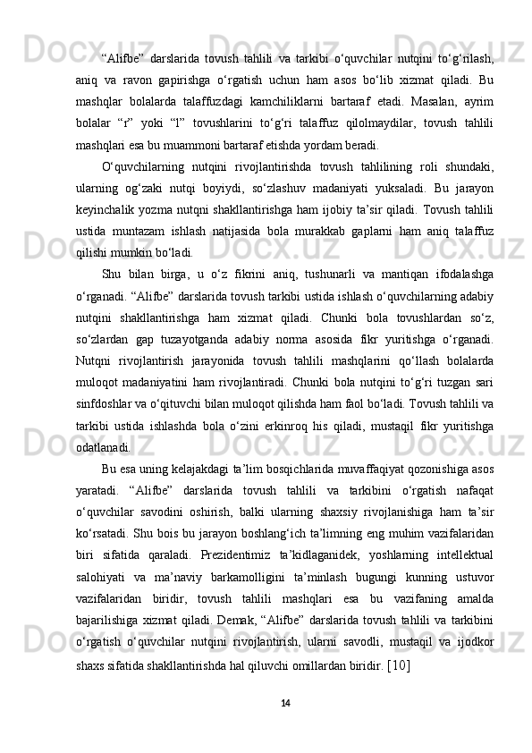 “Alifbe”   darslarida   tovush   tahlili   va   tarkibi   o‘quvchilar   nutqini   to‘g‘rilash,
aniq   va   ravon   gapirishga   o‘rgatish   uchun   ham   asos   bo‘lib   xizmat   qiladi.   Bu
mashqlar   bolalarda   talaffuzdagi   kamchiliklarni   bartaraf   etadi.   Masalan,   ayrim
bolalar   “r”   yoki   “l”   tovushlarini   to‘g‘ri   talaffuz   qilolmaydilar,   tovush   tahlili
mashqlari esa bu muammoni bartaraf etishda yordam beradi. 
O‘quvchilarning   nutqini   rivojlantirishda   tovush   tahlilining   roli   shundaki,
ularning   og‘zaki   nutqi   boyiydi,   so‘zlashuv   madaniyati   yuksaladi.   Bu   jarayon
keyinchalik  yozma  nutqni  shakllantirishga   ham   ijobiy  ta’sir  qiladi.  Tovush  tahlili
ustida   muntazam   ishlash   natijasida   bola   murakkab   gaplarni   ham   aniq   talaffuz
qilishi mumkin bo‘ladi. 
Shu   bilan   birga,   u   o‘z   fikrini   aniq,   tushunarli   va   mantiqan   ifodalashga
o‘rganadi. “Alifbe” darslarida tovush tarkibi ustida ishlash o‘quvchilarning adabiy
nutqini   shakllantirishga   ham   xizmat   qiladi.   Chunki   bola   tovushlardan   so‘z,
so‘zlardan   gap   tuzayotganda   adabiy   norma   asosida   fikr   yuritishga   o‘rganadi.
Nutqni   rivojlantirish   jarayonida   tovush   tahlili   mashqlarini   qo‘llash   bolalarda
muloqot   madaniyatini   ham   rivojlantiradi.   Chunki   bola   nutqini   to‘g‘ri   tuzgan   sari
sinfdoshlar va o‘qituvchi bilan muloqot qilishda ham faol bo‘ladi. Tovush tahlili va
tarkibi   ustida   ishlashda   bola   o‘zini   erkinroq   his   qiladi,   mustaqil   fikr   yuritishga
odatlanadi. 
Bu esa uning kelajakdagi ta’lim bosqichlarida muvaffaqiyat qozonishiga asos
yaratadi.   “Alifbe”   darslarida   tovush   tahlili   va   tarkibini   o‘rgatish   nafaqat
o‘quvchilar   savodini   oshirish,   balki   ularning   shaxsiy   rivojlanishiga   ham   ta’sir
ko‘rsatadi. Shu bois bu jarayon boshlang‘ich ta’limning eng muhim  vazifalaridan
biri   sifatida   qaraladi.   Prezidentimiz   ta’kidlaganidek,   yoshlarning   intellektual
salohiyati   va   ma’naviy   barkamolligini   ta’minlash   bugungi   kunning   ustuvor
vazifalaridan   biridir,   tovush   tahlili   mashqlari   esa   bu   vazifaning   amalda
bajarilishiga   xizmat   qiladi.   Demak,   “Alifbe”   darslarida   tovush   tahlili   va   tarkibini
o‘rgatish   o‘quvchilar   nutqini   rivojlantirish,   ularni   savodli,   mustaqil   va   ijodkor
shaxs sifatida shakllantirishda hal qiluvchi omillardan biridir.  [10]
14 