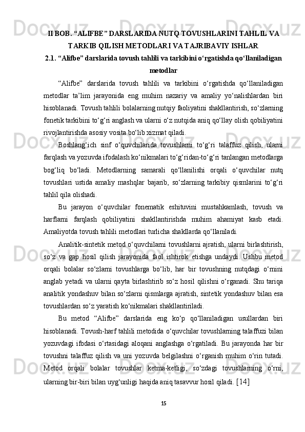 II BOB. “ALIFBE” DARSLARIDA NUTQ TOVUSHLARINI TAHLIL VA
TARKIB QILISH METODLARI VA TAJRIBAVIY ISHLAR
2.1. “Alifbe” darslarida tovush tahlili va tarkibini o‘rgatishda qo‘llaniladigan
metodlar
“Alifbe”   darslarida   tovush   tahlili   va   tarkibini   o‘rgatishda   qo‘llaniladigan
metodlar   ta’lim   jarayonida   eng   muhim   nazariy   va   amaliy   yo‘nalishlardan   biri
hisoblanadi. Tovush tahlili bolalarning nutqiy faoliyatini shakllantirish, so‘zlarning
fonetik tarkibini to‘g‘ri anglash va ularni o‘z nutqida aniq qo‘llay olish qobiliyatini
rivojlantirishda asosiy vosita bo‘lib xizmat qiladi. 
Boshlang‘ich   sinf   o‘quvchilarida   tovushlarni   to‘g‘ri   talaffuz   qilish,   ularni
farqlash va yozuvda ifodalash ko‘nikmalari to‘g‘ridan-to‘g‘ri tanlangan metodlarga
bog‘liq   bo‘ladi.   Metodlarning   samarali   qo‘llanilishi   orqali   o‘quvchilar   nutq
tovushlari   ustida   amaliy   mashqlar   bajarib,   so‘zlarning   tarkibiy   qismlarini   to‘g‘ri
tahlil qila olishadi. 
Bu   jarayon   o‘quvchilar   fonematik   eshituvini   mustahkamlash,   tovush   va
harflarni   farqlash   qobiliyatini   shakllantirishda   muhim   ahamiyat   kasb   etadi.
Amaliyotda tovush tahlili metodlari turlicha shakllarda qo‘llaniladi. 
Analitik-sintetik metod o‘quvchilarni tovushlarni ajratish, ularni birlashtirish,
so‘z   va   gap   hosil   qilish   jarayonida   faol   ishtirok   etishga   undaydi.   Ushbu   metod
orqali   bolalar   so‘zlarni   tovushlarga   bo‘lib,   har   bir   tovushning   nutqdagi   o‘rnini
anglab  yetadi  va  ularni   qayta  birlashtirib  so‘z  hosil  qilishni  o‘rganadi.  Shu  tariqa
analitik yondashuv bilan so‘zlarni qismlarga ajratish, sintetik yondashuv bilan esa
tovushlardan so‘z yaratish ko‘nikmalari shakllantiriladi. 
Bu   metod   “Alifbe”   darslarida   eng   ko‘p   qo‘llaniladigan   usullardan   biri
hisoblanadi. Tovush-harf tahlili metodida o‘quvchilar tovushlarning talaffuzi bilan
yozuvdagi   ifodasi   o‘rtasidagi   aloqani   anglashga   o‘rgatiladi.   Bu   jarayonda   har   bir
tovushni   talaffuz   qilish   va   uni   yozuvda   belgilashni   o‘rganish   muhim   o‘rin  tutadi.
Metod   orqali   bolalar   tovushlar   ketma-ketligi,   so‘zdagi   tovushlarning   o‘rni,
ularning bir-biri bilan uyg‘unligi haqida aniq tasavvur hosil qiladi.  [14]
15 