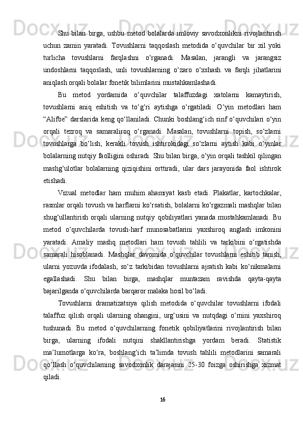 Shu   bilan   birga,   ushbu   metod   bolalarda   imloviy   savodxonlikni   rivojlantirish
uchun   zamin   yaratadi.   Tovushlarni   taqqoslash   metodida   o‘quvchilar   bir   xil   yoki
turlicha   tovushlarni   farqlashni   o‘rganadi.   Masalan,   jarangli   va   jarangsiz
undoshlarni   taqqoslash,   unli   tovushlarning   o‘zaro   o‘xshash   va   farqli   jihatlarini
aniqlash orqali bolalar fonetik bilimlarini mustahkamlashadi. 
Bu   metod   yordamida   o‘quvchilar   talaffuzdagi   xatolarni   kamaytirish,
tovushlarni   aniq   eshitish   va   to‘g‘ri   aytishga   o‘rgatiladi.   O‘yin   metodlari   ham
“Alifbe” darslarida keng qo‘llaniladi. Chunki boshlang‘ich sinf o‘quvchilari o‘yin
orqali   tezroq   va   samaraliroq   o‘rganadi.   Masalan,   tovushlarni   topish,   so‘zlarni
tovushlarga   bo‘lish,   kerakli   tovush   ishtirokidagi   so‘zlarni   aytish   kabi   o‘yinlar
bolalarning nutqiy faolligini oshiradi. Shu bilan birga, o‘yin orqali tashkil qilingan
mashg‘ulotlar   bolalarning   qiziqishini   orttiradi,   ular   dars   jarayonida   faol   ishtirok
etishadi. 
Vizual   metodlar   ham   muhim   ahamiyat   kasb   etadi.   Plakatlar,   kartochkalar,
rasmlar orqali tovush va harflarni ko‘rsatish, bolalarni ko‘rgazmali mashqlar bilan
shug‘ullantirish   orqali   ularning   nutqiy   qobiliyatlari   yanada   mustahkamlanadi.   Bu
metod   o‘quvchilarda   tovush-harf   munosabatlarini   yaxshiroq   anglash   imkonini
yaratadi.   Amaliy   mashq   metodlari   ham   tovush   tahlili   va   tarkibini   o‘rgatishda
samarali   hisoblanadi.   Mashqlar   davomida   o‘quvchilar   tovushlarni   eshitib   tanish,
ularni   yozuvda   ifodalash,   so‘z   tarkibidan   tovushlarni   ajratish   kabi   ko‘nikmalarni
egallashadi.   Shu   bilan   birga,   mashqlar   muntazam   ravishda   qayta-qayta
bajarilganda o‘quvchilarda barqaror malaka hosil bo‘ladi. 
Tovushlarni   dramatizatsiya   qilish   metodida   o‘quvchilar   tovushlarni   ifodali
talaffuz   qilish   orqali   ularning   ohangini,   urg‘usini   va   nutqdagi   o‘rnini   yaxshiroq
tushunadi.   Bu   metod   o‘quvchilarning   fonetik   qobiliyatlarini   rivojlantirish   bilan
birga,   ularning   ifodali   nutqini   shakllantirishga   yordam   beradi.   Statistik
ma’lumotlarga   ko‘ra,   boshlang‘ich   ta’limda   tovush   tahlili   metodlarini   samarali
qo‘llash   o‘quvchilarning   savodxonlik   darajasini   25-30   foizga   oshirishga   xizmat
qiladi. 
16 
