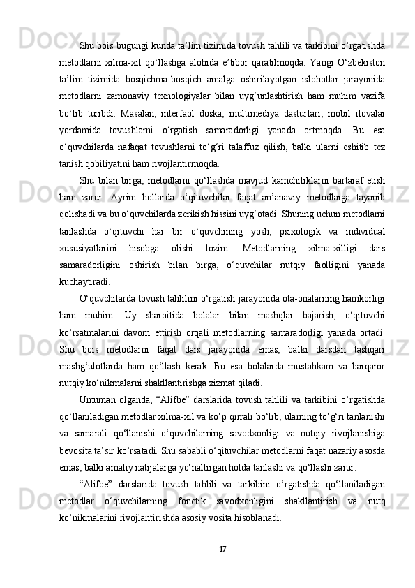 Shu bois bugungi kunda ta’lim tizimida tovush tahlili va tarkibini o‘rgatishda
metodlarni   xilma-xil   qo‘llashga   alohida   e’tibor   qaratilmoqda.   Yangi   O‘zbekiston
ta’lim   tizimida   bosqichma-bosqich   amalga   oshirilayotgan   islohotlar   jarayonida
metodlarni   zamonaviy   texnologiyalar   bilan   uyg‘unlashtirish   ham   muhim   vazifa
bo‘lib   turibdi.   Masalan,   interfaol   doska,   multimediya   dasturlari,   mobil   ilovalar
yordamida   tovushlarni   o‘rgatish   samaradorligi   yanada   ortmoqda.   Bu   esa
o‘quvchilarda   nafaqat   tovushlarni   to‘g‘ri   talaffuz   qilish,   balki   ularni   eshitib   tez
tanish qobiliyatini ham rivojlantirmoqda. 
Shu   bilan   birga,   metodlarni   qo‘llashda   mavjud   kamchiliklarni   bartaraf   etish
ham   zarur.   Ayrim   hollarda   o‘qituvchilar   faqat   an’anaviy   metodlarga   tayanib
qolishadi va bu o‘quvchilarda zerikish hissini uyg‘otadi. Shuning uchun metodlarni
tanlashda   o‘qituvchi   har   bir   o‘quvchining   yosh,   psixologik   va   individual
xususiyatlarini   hisobga   olishi   lozim.   Metodlarning   xilma-xilligi   dars
samaradorligini   oshirish   bilan   birga,   o‘quvchilar   nutqiy   faolligini   yanada
kuchaytiradi. 
O‘quvchilarda tovush tahlilini o‘rgatish jarayonida ota-onalarning hamkorligi
ham   muhim.   Uy   sharoitida   bolalar   bilan   mashqlar   bajarish,   o‘qituvchi
ko‘rsatmalarini   davom   ettirish   orqali   metodlarning   samaradorligi   yanada   ortadi.
Shu   bois   metodlarni   faqat   dars   jarayonida   emas,   balki   darsdan   tashqari
mashg‘ulotlarda   ham   qo‘llash   kerak.   Bu   esa   bolalarda   mustahkam   va   barqaror
nutqiy ko‘nikmalarni shakllantirishga xizmat qiladi. 
Umuman   olganda,   “Alifbe”   darslarida   tovush   tahlili   va   tarkibini   o‘rgatishda
qo‘llaniladigan metodlar xilma-xil va ko‘p qirrali bo‘lib, ularning to‘g‘ri tanlanishi
va   samarali   qo‘llanishi   o‘quvchilarning   savodxonligi   va   nutqiy   rivojlanishiga
bevosita ta’sir ko‘rsatadi. Shu sababli o‘qituvchilar metodlarni faqat nazariy asosda
emas, balki amaliy natijalarga yo‘naltirgan holda tanlashi va qo‘llashi zarur.
“Alifbe”   darslarida   tovush   tahlili   va   tarkibini   o‘rgatishda   qo‘llaniladigan
metodlar   o‘quvchilarning   fonetik   savodxonligini   shakllantirish   va   nutq
ko‘nikmalarini rivojlantirishda asosiy vosita hisoblanadi. 
17