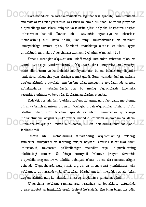 Dars metodikasida so‘z va tovushlarni segmentlarga ajratish, ularni vizual va
audiovizual vositalar yordamida ko‘rsatish muhim o‘rin tutadi. Metodik jarayonda
o‘quvchilarga   tovushlarni   aniqlash   va   talaffuz   qilish   bo‘yicha   bosqichma-bosqich
ko‘rsatmalar   beriladi.   Tovush   tahlili   usullarida   repetitsiya   va   takrorlash
metodlarining   o‘rni   katta   bo‘lib,   ular   nutqni   mustahkamlash   va   xatolarni
kamaytirishga   xizmat   qiladi.   So‘zlarni   tovushlarga   ajratish   va   ularni   qayta
birlashtirish mashqlari o‘quvchilarni mustaqil fikrlashga o‘rgatadi.  [15]
Fonetik   mashqlar   o‘quvchilarni   talaffuzdagi   xatolardan   xabardor   qiladi   va
ularni   tuzatishga   yordam   beradi.   O‘qituvchi   dars   jarayonida   multimediya
materiallari,   rasm   va   kartochkalardan   foydalanadi,   bu   esa   bolalarning   diqqatini
jamlash va tushunishni yaxshilashga xizmat qiladi. Guruh va individual mashqlarni
uyg‘unlashtirish   o‘quvchilarning   bir-biri   bilan   muloqotini   rivojlantiradi   va   nutq
ko‘nikmalarini   mustahkamlaydi.   Har   bir   mashq   o‘quvchilarda   fonematik
sezgirlikni oshiradi va tovushlar farqlarini aniqlashga o‘rgatadi. 
Didaktik vositalardan foydalanish o‘quvchilarning nutq faoliyatini monitoring
qilish   va   baholash   imkonini   beradi.   Mashqlar   orqali   o‘quvchilar   so‘zlarni   to‘g‘ri
talaffuz   qilish,   so‘z   tarkibini   ajratish   va   ularni   grammatika   qoidalariga
moslashtirishni   o‘rganadi.   O‘qituvchi   metodik   ko‘rsatmalar   yordamida   darsni
interaktiv   va   qiziqarli   tarzda   olib   boradi,   bu   esa   bolalarning   nutq   faoliyatini
faollashtiradi. 
Tovush   tahlili   metodlarining   samaradorligi   o‘quvchilarning   nutqdagi
xatolarini   kamaytiradi   va   ularning   nutqini   boyitadi.   Statistik   kuzatishlar   shuni
ko‘rsatadiki,   muntazam   qo‘llaniladigan   metodlar   orqali   o‘quvchilarning
talaffuzdagi   xatolari   30   foizga   kamayadi.   Metodik   jarayon   davomida
o‘quvchilarning   eshituv   va   talaffuz   qobiliyati   o‘sadi,   bu   esa   dars   samaradorligini
oshiradi.   O‘quvchilarda   nutq   ritmi,   urg‘usi   va   intonatsiyasi   yaxshilanadi,   ular
so‘zlarni to‘g‘ri ajratadi va talaffuz qiladi. Mashqlarni turli metodik vositalar bilan
uyg‘unlashtirish nutq ko‘nikmalarini tezroq rivojlantirishga xizmat qiladi. 
O‘quvchilar   so‘zlarni   segmentlarga   ajratishda   va   tovushlarni   aniqlashda
o‘zaro   raqobat   va   hamkorlik   orqali   faoliyat   ko‘rsatadi.   Shu   bilan   birga,   metodlar
18 