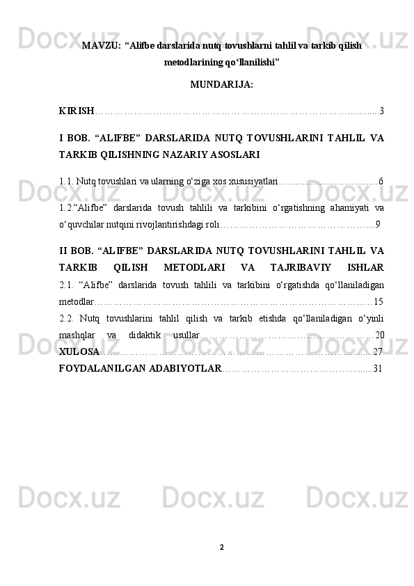 MAVZU:   “ Alifbe darslarida nutq tovushlarni tahlil va tarkib qilish
metodlarining qo llanilishiʻ ”
MUNDARIJA:
KIRISH ……………………………………………………………………............. 3
I   BOB.   “ALIFBE”   DARSLARIDA   NUTQ   TOVUSHLARINI   TAHLIL   VA
TARKIB QILISHNING NAZARIY ASOSLARI
1.1. Nutq tovushlari va ularning o‘ziga xos xususiyatlari….....................................6
1.2. “Alifbe”   darslarida   tovush   tahlili   va   tarkibini   o‘rgatishning   ahamiyati   va
o‘quvchilar nutqini rivojlantirishdagi roli………………………………………....9
II   BOB.   “ALIFBE”   DARSLARIDA   NUTQ   TOVUSHLARINI   TAHLIL   VA
TARKIB   QILISH   METODLARI   VA   TAJRIBAVIY   ISHLAR
2.1.   “Alifbe”   darslarida   tovush   tahlili   va   tarkibini   o‘rgatishda   qo‘llaniladigan
metodlar………………………………………………………………………...…15
2.2.   Nutq   tovushlarini   tahlil   qilish   va   tarkib   etishda   qo‘llaniladigan   o‘yinli
mashqlar   va   didaktik   usullar………………………………………………20
XULOSA …………………………………………………………………............27
FOYDALANILGAN ADABIYOTLAR …………………………………..........31
2