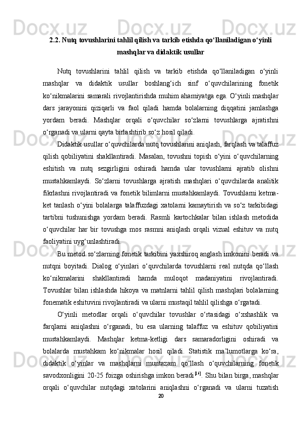 2.2. Nutq tovushlarini tahlil qilish va tarkib etishda qo‘llaniladigan o‘yinli
mashqlar va didaktik usullar
Nutq   tovushlarini   tahlil   qilish   va   tarkib   etishda   qo‘llaniladigan   o‘yinli
mashqlar   va   didaktik   usullar   boshlang‘ich   sinf   o‘quvchilarining   fonetik
ko‘nikmalarini samarali rivojlantirishda muhim ahamiyatga ega. O‘yinli mashqlar
dars   jarayonini   qiziqarli   va   faol   qiladi   hamda   bolalarning   diqqatini   jamlashga
yordam   beradi.   Mashqlar   orqali   o‘quvchilar   so‘zlarni   tovushlarga   ajratishni
o‘rganadi va ularni qayta birlashtirib so‘z hosil qiladi. 
Didaktik usullar o‘quvchilarda nutq tovushlarini aniqlash, farqlash va talaffuz
qilish   qobiliyatini   shakllantiradi.   Masalan,   tovushni   topish   o‘yini   o‘quvchilarning
eshitish   va   nutq   sezgirligini   oshiradi   hamda   ular   tovushlarni   ajratib   olishni
mustahkamlaydi.   So‘zlarni   tovushlarga   ajratish   mashqlari   o‘quvchilarda   analitik
fikrlashni rivojlantiradi va fonetik bilimlarni mustahkamlaydi. Tovushlarni ketma-
ket   tanlash   o‘yini   bolalarga   talaffuzdagi   xatolarni   kamaytirish   va  so‘z   tarkibidagi
tartibni   tushunishga   yordam   beradi.   Rasmli   kartochkalar   bilan   ishlash   metodida
o‘quvchilar   har   bir   tovushga   mos   rasmni   aniqlash   orqali   vizual   eshituv   va   nutq
faoliyatini uyg‘unlashtiradi. 
Bu metod so‘zlarning fonetik tarkibini yaxshiroq anglash imkonini beradi va
nutqni   boyitadi.   Dialog   o‘yinlari   o‘quvchilarda   tovushlarni   real   nutqda   qo‘llash
ko‘nikmalarini   shakllantiradi   hamda   muloqot   madaniyatini   rivojlantiradi.
Tovushlar   bilan   ishlashda   hikoya   va   matnlarni   tahlil   qilish   mashqlari   bolalarning
fonematik eshituvini rivojlantiradi va ularni mustaqil tahlil qilishga o‘rgatadi. 
O‘yinli   metodlar   orqali   o‘quvchilar   tovushlar   o‘rtasidagi   o‘xshashlik   va
farqlarni   aniqlashni   o‘rganadi,   bu   esa   ularning   talaffuz   va   eshituv   qobiliyatini
mustahkamlaydi.   Mashqlar   ketma-ketligi   dars   samaradorligini   oshiradi   va
bolalarda   mustahkam   ko‘nikmalar   hosil   qiladi.   Statistik   ma’lumotlarga   ko‘ra,
didaktik   o‘yinlar   va   mashqlarni   muntazam   qo‘llash   o‘quvchilarning   fonetik
savodxonligini 20-25 foizga oshirishga imkon beradi [16]
. Shu bilan birga, mashqlar
orqali   o‘quvchilar   nutqdagi   xatolarini   aniqlashni   o‘rganadi   va   ularni   tuzatish
20 