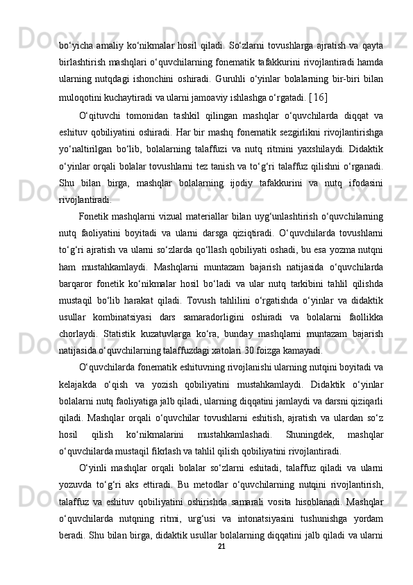 bo‘yicha   amaliy   ko‘nikmalar   hosil   qiladi.   So‘zlarni   tovushlarga   ajratish   va   qayta
birlashtirish mashqlari o‘quvchilarning fonematik tafakkurini rivojlantiradi hamda
ularning   nutqdagi   ishonchini   oshiradi.   Guruhli   o‘yinlar   bolalarning   bir-biri   bilan
muloqotini kuchaytiradi va ularni jamoaviy ishlashga o‘rgatadi.  [16]
O‘qituvchi   tomonidan   tashkil   qilingan   mashqlar   o‘quvchilarda   diqqat   va
eshituv  qobiliyatini   oshiradi.  Har   bir   mashq  fonematik sezgirlikni   rivojlantirishga
yo‘naltirilgan   bo‘lib,   bolalarning   talaffuzi   va   nutq   ritmini   yaxshilaydi.   Didaktik
o‘yinlar orqali bolalar  tovushlarni  tez tanish va to‘g‘ri talaffuz qilishni  o‘rganadi.
Shu   bilan   birga,   mashqlar   bolalarning   ijodiy   tafakkurini   va   nutq   ifodasini
rivojlantiradi. 
Fonetik   mashqlarni   vizual   materiallar   bilan   uyg‘unlashtirish   o‘quvchilarning
nutq   faoliyatini   boyitadi   va   ularni   darsga   qiziqtiradi.   O‘quvchilarda   tovushlarni
to‘g‘ri ajratish va ularni so‘zlarda qo‘llash qobiliyati oshadi, bu esa yozma nutqni
ham   mustahkamlaydi.   Mashqlarni   muntazam   bajarish   natijasida   o‘quvchilarda
barqaror   fonetik   ko‘nikmalar   hosil   bo‘ladi   va   ular   nutq   tarkibini   tahlil   qilishda
mustaqil   bo‘lib   harakat   qiladi.   Tovush   tahlilini   o‘rgatishda   o‘yinlar   va   didaktik
usullar   kombinatsiyasi   dars   samaradorligini   oshiradi   va   bolalarni   faollikka
chorlaydi.   Statistik   kuzatuvlarga   ko‘ra,   bunday   mashqlarni   muntazam   bajarish
natijasida o‘quvchilarning talaffuzdagi xatolari 30 foizga kamayadi. 
O‘quvchilarda fonematik eshituvning rivojlanishi ularning nutqini boyitadi va
kelajakda   o‘qish   va   yozish   qobiliyatini   mustahkamlaydi.   Didaktik   o‘yinlar
bolalarni nutq faoliyatiga jalb qiladi, ularning diqqatini jamlaydi va darsni qiziqarli
qiladi.   Mashqlar   orqali   o‘quvchilar   tovushlarni   eshitish,   ajratish   va   ulardan   so‘z
hosil   qilish   ko‘nikmalarini   mustahkamlashadi.   Shuningdek,   mashqlar
o‘quvchilarda mustaqil fikrlash va tahlil qilish qobiliyatini rivojlantiradi. 
O‘yinli   mashqlar   orqali   bolalar   so‘zlarni   eshitadi,   talaffuz   qiladi   va   ularni
yozuvda   to‘g‘ri   aks   ettiradi.   Bu   metodlar   o‘quvchilarning   nutqini   rivojlantirish,
talaffuz   va   eshituv   qobiliyatini   oshirishda   samarali   vosita   hisoblanadi.   Mashqlar
o‘quvchilarda   nutqning   ritmi,   urg‘usi   va   intonatsiyasini   tushunishga   yordam
beradi. Shu bilan birga, didaktik usullar bolalarning diqqatini jalb qiladi va ularni
21 