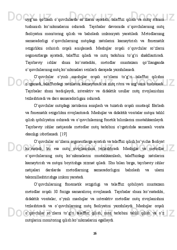 uyg‘un   qo‘llash   o‘quvchilarda   so‘zlarni   ajratish,   talaffuz   qilish   va   nutq   ritmini
tushunish   ko‘nikmalarini   oshiradi.   Tajribalar   davomida   o‘quvchilarning   nutq
faoliyatini   monitoring   qilish   va   baholash   imkoniyati   yaratiladi.   Metodlarning
samaradorligi   o‘quvchilarning   nutqdagi   xatolarini   kamaytirish   va   fonematik
sezgirlikni   oshirish   orqali   aniqlanadi.   Mashqlar   orqali   o‘quvchilar   so‘zlarni
segmentlarga   ajratadi,   talaffuz   qiladi   va   nutq   tarkibini   to‘g‘ri   shakllantiradi.
Tajribaviy   ishlar   shuni   ko‘rsatadiki,   metodlar   muntazam   qo‘llanganda
o‘quvchilarning nutq ko‘nikmalari sezilarli darajada yaxshilanadi. 
O‘quvchilar   o‘yinli   mashqlar   orqali   so‘zlarni   to‘g‘ri   talaffuz   qilishni
o‘rganadi, talaffuzdagi xatolarini kamaytiradi va nutq ritmi va urg‘usini tushunadi.
Tajribalar   shuni   tasdiqlaydi,   interaktiv   va   didaktik   usullar   nutq   rivojlanishini
tezlashtiradi va dars samaradorligini oshiradi. 
O‘quvchilar   nutqdagi   xatolarini   aniqlash   va   tuzatish   orqali   mustaqil   fikrlash
va fonematik sezgirlikni rivojlantiradi. Mashqlar va didaktik vositalar nutqni tahlil
qilish qobiliyatini oshiradi va o‘quvchilarning fonetik bilimlarini mustahkamlaydi.
Tajribaviy   ishlar   natijasida   metodlar   nutq   tarkibini   o‘rgatishda   samarali   vosita
ekanligi isbotlanadi. [19]
O‘quvchilar so‘zlarni segmentlarga ajratish va talaffuz qilish bo‘yicha faoliyat
ko‘rsatadi,   bu   esa   nutq   rivojlanishini   tezlashtiradi.   Mashqlar   va   metodlar
o‘quvchilarning   nutq   ko‘nikmalarini   mustahkamlash,   talaffuzdagi   xatolarini
kamaytirish   va   nutqni   boyitishga   xizmat   qiladi.   Shu   bilan   birga,   tajribaviy   ishlar
natijalari   darslarda   metodlarning   samaradorligini   baholash   va   ularni
takomillashtirishga imkon yaratadi. 
O‘quvchilarning   fonematik   sezgirligi   va   talaffuz   qobiliyati   muntazam
metodlar   orqali   30   foizga   samaraliroq   rivojlanadi.   Tajribalar   shuni   ko‘rsatadiki,
didaktik   vositalar,   o‘yinli   mashqlar   va   interaktiv   metodlar   nutq   rivojlanishini
tezlashtiradi   va   o‘quvchilarning   nutq   faoliyatini   yaxshilaydi.   Mashqlar   orqali
o‘quvchilar   so‘zlarni   to‘g‘ri   talaffuz   qilish,   nutq   tarkibini   tahlil   qilish   va   o‘z
nutqlarini monitoring qilish ko‘nikmalarini egallaydi. 
26 