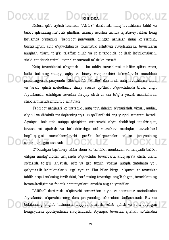 XULOSA
Xulosa   qilib   aytish   lozimki,   “Alifbe”   darslarida   nutq   tovushlarini   tahlil   va
tarkib   qilishning   metodik   jihatlari,   nazariy   asoslari   hamda   tajribaviy   ishlari   keng
ko‘lamda   o‘rganildi.   Tadqiqot   jarayonida   olingan   natijalar   shuni   ko‘rsatdiki,
boshlang‘ich   sinf   o‘quvchilarida   fonematik   eshituvni   rivojlantirish,   tovushlarni
aniqlash,   ularni   to‘g‘ri   talaffuz   qilish   va   so‘z   tarkibida   qo‘llash   ko‘nikmalarini
shakllantirishda tizimli metodlar samarali ta’sir ko‘rsatadi.
Nutq   tovushlarini   o‘rganish   —   bu   oddiy   tovushlarni   talaffuz   qilish   emas,
balki   bolaning   nutqiy,   aqliy   va   hissiy   rivojlanishini   ta’minlovchi   murakkab
psixolingvistik jarayondir. Shu sababli  “Alifbe” darslarida nutq tovushlarini tahlil
va   tarkib   qilish   metodlarini   ilmiy   asosda   qo‘llash   o‘quvchilarda   tildan   ongli
foydalanish,   eshitilgan   tovushni   farqlay   olish   va   uni   to‘g‘ri   yozish   malakalarini
shakllantirishda muhim o‘rin tutadi.
Tadqiqot   natijalari   ko‘rsatadiki,   nutq   tovushlarini   o‘rganishda   vizual,   audial,
o‘yinli va didaktik mashqlarning uyg‘un qo‘llanilishi eng yuqori samarani beradi.
Ayniqsa,   bolalarda   nutqqa   qiziqishni   oshiruvchi   o‘yin   shaklidagi   topshiriqlar,
tovushlarni   ajratish   va   birlashtirishga   oid   interaktiv   mashqlar,   tovush-harf
bog‘liqligini   mustahkamlovchi   grafik   ko‘rgazmalar   ta’lim   jarayonining
samaradorligini oshiradi.
O‘tkazilgan tajribaviy ishlar shuni ko‘rsatdiki, muntazam va maqsadli tashkil
etilgan   mashg‘ulotlar   natijasida   o‘quvchilar   tovushlarni   aniq   ajrata   olish,   ularni
so‘zlarda   to‘g‘ri   ishlatish,   so‘z   va   gap   tuzish,   yozma   nutqda   xatolarga   yo‘l
qo‘ymaslik   ko‘nikmalarini   egallaydilar.   Shu   bilan   birga,   o‘quvchilar   tovushlar
tahlili orqali so‘zning tuzilishini, harflarning tovushga bog‘liqligini, tovushlarning
ketma-ketligini va fonetik qonuniyatlarni amalda anglab yetadilar.
“Alifbe”   darslarida   o‘qituvchi   tomonidan   o‘yin   va   interaktiv   metodlardan
foydalanish   o‘quvchilarning   dars   jarayonidagi   ishtirokini   faollashtiradi.   Bu   esa
bolalarning   tinglab   tushunish,   diqqatni   jamlash,   eslab   qolish   va   so‘z   boyligini
kengaytirish   qobiliyatlarini   rivojlantiradi.   Ayniqsa,   tovushni   ajratish,   so‘zlardan
27