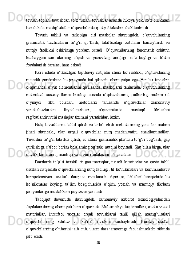 tovush topish, tovushdan so‘z tuzish, tovushlar asosida hikoya yoki so‘z birikmasi
tuzish kabi mashg‘ulotlar o‘quvchilarda ijodiy fikrlashni shakllantiradi.
Tovush   tahlili   va   tarkibiga   oid   mashqlar   shuningdek,   o‘quvchilarning
grammatik   tuzilmalarni   to‘g‘ri   qo‘llash,   talaffuzdagi   xatolarni   kamaytirish   va
nutqiy   faollikni   oshirishga   yordam   beradi.   O‘quvchilarning   fonematik   eshituvi
kuchaygani   sari   ularning   o‘qish   va   yozuvdagi   aniqligi,   so‘z   boyligi   va   tildan
foydalanish darajasi ham oshadi.
Kurs   ishida   o‘tkazilgan   tajribaviy   natijalar   shuni   ko‘rsatdiki,   o‘qituvchining
metodik   yondashuvi   bu   jarayonda   hal   qiluvchi   ahamiyatga   ega.   Har   bir   tovushni
o‘rgatishda, o‘yin elementlarini qo‘llashda, mashqlarni tanlashda, o‘quvchilarning
individual   xususiyatlarini   hisobga   olishda   o‘qituvchining   ijodkorligi   muhim   rol
o‘ynaydi.   Shu   boisdan,   metodlarni   tanlashda   o‘qituvchilar   zamonaviy
yondashuvlardan   foydalanishlari,   o‘quvchilarda   mustaqil   fikrlashni
rag‘batlantiruvchi mashqlar tizimini yaratishlari lozim.
Nutq   tovushlarini   tahlil   qilish   va   tarkib   etish   metodlarining   yana   bir   muhim
jihati   shundaki,   ular   orqali   o‘quvchilar   nutq   madaniyatini   shakllantiradilar.
Tovushni to‘g‘ri talaffuz qilish, so‘zlarni grammatik jihatdan to‘g‘ri bog‘lash, gap
qurilishiga e’tibor berish bolalarning og‘zaki nutqini boyitadi. Shu bilan birga, ular
o‘z fikrlarini aniq, mantiqli va ravon ifodalashni o‘rganadilar.
Darslarda   to‘g‘ri   tashkil   etilgan   mashqlar,   tizimli   kuzatuvlar   va   qayta   tahlil
usullari natijasida o‘quvchilarning nutq faolligi, til ko‘nikmalari va kommunikativ
kompetensiyasi   sezilarli   darajada   rivojlanadi.   Ayniqsa,   “Alifbe”   bosqichida   bu
ko‘nikmalar   keyingi   ta’lim   bosqichlarida   o‘qish,   yozish   va   mantiqiy   fikrlash
jarayonlariga mustahkam poydevor yaratadi.
Tadqiqot   davomida   shuningdek,   zamonaviy   axborot   texnologiyalaridan
foydalanishning ahamiyati ham o‘rganildi. Multimediya taqdimotlari, audio-vizual
materiallar,   interfaol   taxtalar   orqali   tovushlarni   tahlil   qilish   mashg‘ulotlari
o‘quvchilarning   eshituv   va   ko‘rish   idrokini   kuchaytiradi.   Bunday   usullar
o‘quvchilarning e’tiborini jalb etib, ularni dars jarayoniga faol ishtirokchi sifatida
jalb etadi.
28