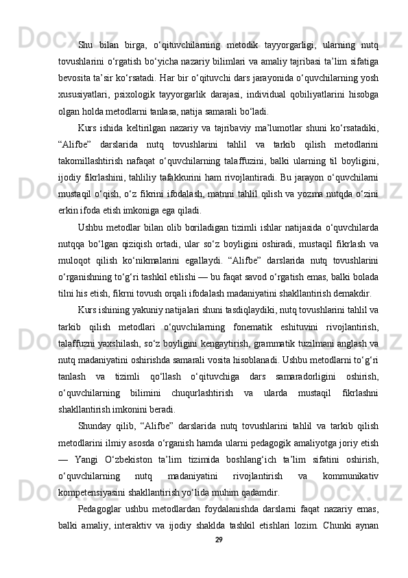 Shu   bilan   birga,   o‘qituvchilarning   metodik   tayyorgarligi,   ularning   nutq
tovushlarini o‘rgatish bo‘yicha nazariy bilimlari va amaliy tajribasi ta’lim sifatiga
bevosita ta’sir ko‘rsatadi. Har bir o‘qituvchi dars jarayonida o‘quvchilarning yosh
xususiyatlari,   psixologik   tayyorgarlik   darajasi,   individual   qobiliyatlarini   hisobga
olgan holda metodlarni tanlasa, natija samarali bo‘ladi.
Kurs   ishida   keltirilgan   nazariy   va   tajribaviy   ma’lumotlar   shuni   ko‘rsatadiki,
“Alifbe”   darslarida   nutq   tovushlarini   tahlil   va   tarkib   qilish   metodlarini
takomillashtirish   nafaqat   o‘quvchilarning   talaffuzini,   balki   ularning   til   boyligini,
ijodiy fikrlashini, tahliliy tafakkurini  ham  rivojlantiradi. Bu jarayon o‘quvchilarni
mustaqil  o‘qish, o‘z fikrini ifodalash,  matnni tahlil qilish va yozma nutqda o‘zini
erkin ifoda etish imkoniga ega qiladi.
Ushbu   metodlar   bilan   olib   boriladigan   tizimli   ishlar   natijasida   o‘quvchilarda
nutqqa   bo‘lgan   qiziqish   ortadi,   ular   so‘z   boyligini   oshiradi,   mustaqil   fikrlash   va
muloqot   qilish   ko‘nikmalarini   egallaydi.   “Alifbe”   darslarida   nutq   tovushlarini
o‘rganishning to‘g‘ri tashkil etilishi — bu faqat savod o‘rgatish emas, balki bolada
tilni his etish, fikrni tovush orqali ifodalash madaniyatini shakllantirish demakdir.
Kurs ishining yakuniy natijalari shuni tasdiqlaydiki, nutq tovushlarini tahlil va
tarkib   qilish   metodlari   o‘quvchilarning   fonematik   eshituvini   rivojlantirish,
talaffuzni yaxshilash, so‘z boyligini kengaytirish, grammatik tuzilmani anglash va
nutq madaniyatini oshirishda samarali vosita hisoblanadi. Ushbu metodlarni to‘g‘ri
tanlash   va   tizimli   qo‘llash   o‘qituvchiga   dars   samaradorligini   oshirish,
o‘quvchilarning   bilimini   chuqurlashtirish   va   ularda   mustaqil   fikrlashni
shakllantirish imkonini beradi.
Shunday   qilib,   “Alifbe”   darslarida   nutq   tovushlarini   tahlil   va   tarkib   qilish
metodlarini ilmiy asosda o‘rganish hamda ularni pedagogik amaliyotga joriy etish
—   Yangi   O‘zbekiston   ta’lim   tizimida   boshlang‘ich   ta’lim   sifatini   oshirish,
o‘quvchilarning   nutq   madaniyatini   rivojlantirish   va   kommunikativ
kompetensiyasini shakllantirish yo‘lida muhim qadamdir.
Pedagoglar   ushbu   metodlardan   foydalanishda   darslarni   faqat   nazariy   emas,
balki   amaliy,   interaktiv   va   ijodiy   shaklda   tashkil   etishlari   lozim.   Chunki   aynan
29 