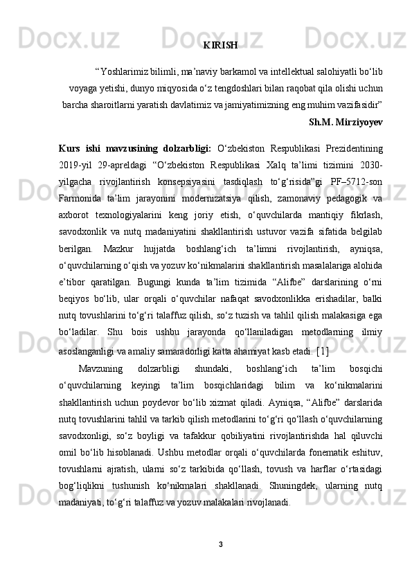 KIRISH
“Yoshlarimiz bilimli, ma’naviy barkamol va intellektual salohiyatli bo‘lib
voyaga yetishi, dunyo miqyosida o‘z tengdoshlari bilan raqobat qila olishi uchun
barcha sharoitlarni yaratish davlatimiz va jamiyatimizning eng muhim vazifasidir”
Sh.M. Mirziyoyev
Kurs   ishi   mavzusining   dolzarbligi:   O‘zbekiston   Respublikasi   Prezidentining
2019-yil   29-apreldagi   “O‘zbekiston   Respublikasi   Xalq   ta’limi   tizimini   2030-
yilgacha   rivojlantirish   konsepsiyasini   tasdiqlash   to‘g‘risida”gi   PF–5712-son
Farmonida   ta’lim   jarayonini   modernizatsiya   qilish,   zamonaviy   pedagogik   va
axborot   texnologiyalarini   keng   joriy   etish,   o‘quvchilarda   mantiqiy   fikrlash,
savodxonlik   va   nutq   madaniyatini   shakllantirish   ustuvor   vazifa   sifatida   belgilab
berilgan.   Mazkur   hujjatda   boshlang‘ich   ta’limni   rivojlantirish,   ayniqsa,
o‘quvchilarning o‘qish va yozuv ko‘nikmalarini shakllantirish masalalariga alohida
e’tibor   qaratilgan.   Bugungi   kunda   ta’lim   tizimida   “Alifbe”   darslarining   o‘rni
beqiyos   bo‘lib,   ular   orqali   o‘quvchilar   nafaqat   savodxonlikka   erishadilar,   balki
nutq tovushlarini to‘g‘ri talaffuz qilish, so‘z tuzish va tahlil qilish malakasiga ega
bo‘ladilar.   Shu   bois   ushbu   jarayonda   qo‘llaniladigan   metodlarning   ilmiy
asoslanganligi va amaliy samaradorligi katta ahamiyat kasb etadi.  [1]
Mavzuning   dolzarbligi   shundaki,   boshlang‘ich   ta’lim   bosqichi
o‘quvchilarning   keyingi   ta’lim   bosqichlaridagi   bilim   va   ko‘nikmalarini
shakllantirish   uchun   poydevor   bo‘lib   xizmat   qiladi.   Ayniqsa,   “Alifbe”   darslarida
nutq tovushlarini tahlil va tarkib qilish metodlarini to‘g‘ri qo‘llash o‘quvchilarning
savodxonligi,   so‘z   boyligi   va   tafakkur   qobiliyatini   rivojlantirishda   hal   qiluvchi
omil   bo‘lib   hisoblanadi.   Ushbu   metodlar   orqali   o‘quvchilarda   fonematik   eshituv,
tovushlarni   ajratish,   ularni   so‘z   tarkibida   qo‘llash,   tovush   va   harflar   o‘rtasidagi
bog‘liqlikni   tushunish   ko‘nikmalari   shakllanadi.   Shuningdek,   ularning   nutq
madaniyati, to‘g‘ri talaffuz va yozuv malakalari rivojlanadi.
3 