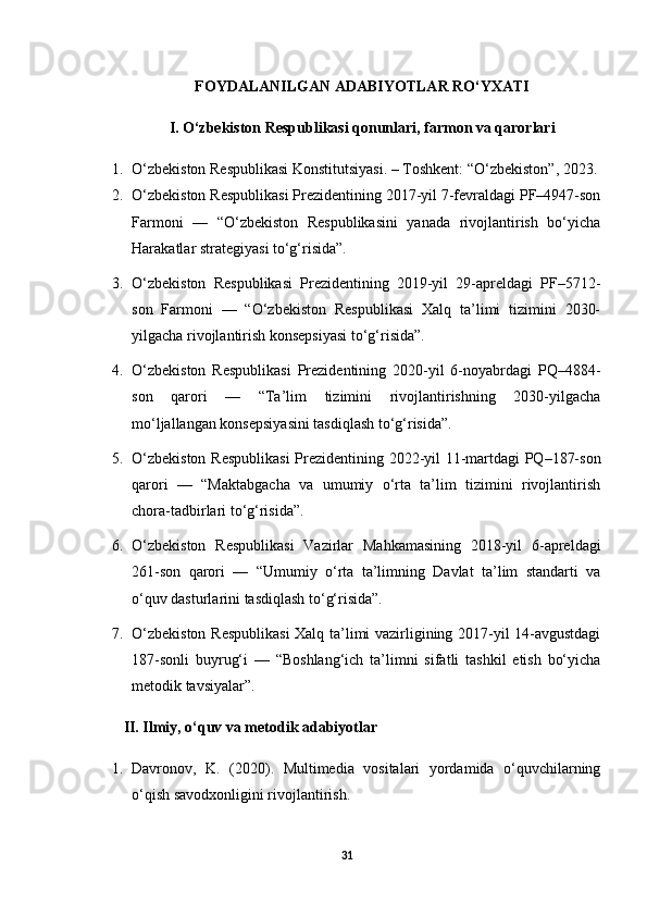FOYDALANILGAN ADABIYOTLAR RO‘YXATI
I. O‘zbekiston Respublikasi qonunlari, farmon va qarorlari
1. O‘zbekiston Respublikasi Konstitutsiyasi. – Toshkent: “O‘zbekiston”, 2023.
2. O‘zbekiston Respublikasi Prezidentining 2017-yil 7-fevraldagi PF–4947-son
Farmoni   —   “O‘zbekiston   Respublikasini   yanada   rivojlantirish   bo‘yicha
Harakatlar strategiyasi to‘g‘risida”.
3. O‘zbekiston   Respublikasi   Prezidentining   2019-yil   29-apreldagi   PF–5712-
son   Farmoni   —   “O‘zbekiston   Respublikasi   Xalq   ta’limi   tizimini   2030-
yilgacha rivojlantirish konsepsiyasi to‘g‘risida”.
4. O‘zbekiston   Respublikasi   Prezidentining   2020-yil   6-noyabrdagi   PQ–4884-
son   qarori   —   “Ta’lim   tizimini   rivojlantirishning   2030-yilgacha
mo‘ljallangan konsepsiyasini tasdiqlash to‘g‘risida”.
5. O‘zbekiston Respublikasi  Prezidentining 2022-yil 11-martdagi PQ–187-son
qarori   —   “Maktabgacha   va   umumiy   o‘rta   ta’lim   tizimini   rivojlantirish
chora-tadbirlari to‘g‘risida”.
6. O‘zbekiston   Respublikasi   Vazirlar   Mahkamasining   2018-yil   6-apreldagi
261-son   qarori   —   “Umumiy   o‘rta   ta’limning   Davlat   ta’lim   standarti   va
o‘quv dasturlarini tasdiqlash to‘g‘risida”.
7. O‘zbekiston Respublikasi  Xalq ta’limi vazirligining 2017-yil 14-avgustdagi
187-sonli   buyrug‘i   —   “Boshlang‘ich   ta’limni   sifatli   tashkil   etish   bo‘yicha
metodik tavsiyalar”.
II. Ilmiy, o‘quv va metodik adabiyotlar
1. Davronov,   K.   (2020).   Multimedia   vositalari   yordamida   o‘quvchilarning
o‘qish savodxonligini rivojlantirish.
31 