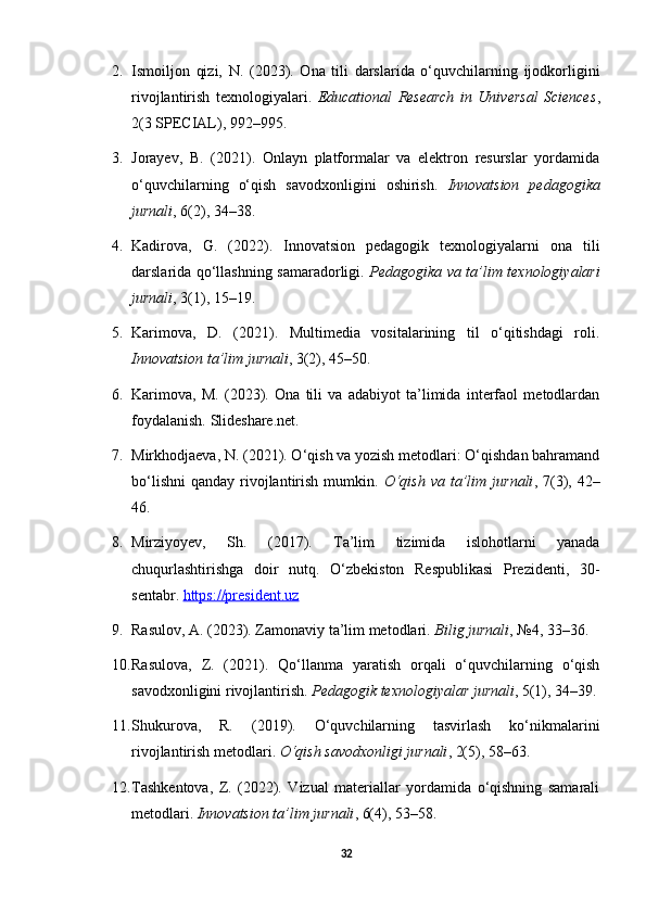 2. Ismoiljon   qizi,   N.   (2023).   Ona   tili   darslarida   o‘quvchilarning   ijodkorligini
rivojlantirish   texnologiyalari.   Educational   Research   in   Universal   Sciences ,
2(3 SPECIAL), 992–995.
3. Jorayev,   B.   (2021).   Onlayn   platformalar   va   elektron   resurslar   yordamida
o‘quvchilarning   o‘qish   savodxonligini   oshirish.   Innovatsion   pedagogika
jurnali , 6(2), 34–38.
4. Kadirova,   G.   (2022).   Innovatsion   pedagogik   texnologiyalarni   ona   tili
darslarida qo‘llashning samaradorligi.   Pedagogika va ta’lim texnologiyalari
jurnali , 3(1), 15–19.
5. Karimova,   D.   (2021).   Multimedia   vositalarining   til   o‘qitishdagi   roli.
Innovatsion ta’lim jurnali , 3(2), 45–50.
6. Karimova,   M.   (2023).   Ona   tili   va   adabiyot   ta’limida   interfaol   metodlardan
foydalanish.  Slideshare.net.
7. Mirkhodjaeva, N. (2021). O‘qish va yozish metodlari: O‘qishdan bahramand
bo‘lishni  qanday  rivojlantirish  mumkin.   O‘qish  va  ta’lim  jurnali , 7(3),  42–
46.
8. Mirziyoyev,   Sh.   (2017).   Ta’lim   tizimida   islohotlarni   yanada
chuqurlashtirishga   doir   nutq.   O‘zbekiston   Respublikasi   Prezidenti,   30-
sentabr.  https://president.uz
9. Rasulov, A. (2023). Zamonaviy ta’lim metodlari.  Bilig jurnali , №4, 33–36.
10. Rasulova,   Z.   (2021).   Qo‘llanma   yaratish   orqali   o‘quvchilarning   o‘qish
savodxonligini rivojlantirish.  Pedagogik texnologiyalar jurnali , 5(1), 34–39.
11. Shukurova,   R.   (2019).   O‘quvchilarning   tasvirlash   ko‘nikmalarini
rivojlantirish metodlari.  O‘qish savodxonligi jurnali , 2(5), 58–63.
12. Tashkentova,   Z.   (2022).   Vizual   materiallar   yordamida   o‘qishning   samarali
metodlari.  Innovatsion ta’lim jurnali , 6(4), 53–58.
32 