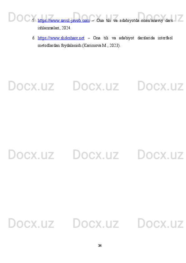 5. https://www.savol-javob.com      –   Ona   tili   va   adabiyotda   noan’anaviy   dars
ishlanmalari, 2024.
6. https://www.slideshare.net      –   Ona   tili   va   adabiyot   darslarida   interfaol
metodlardan foydalanish (Karimova M., 2023).
34 