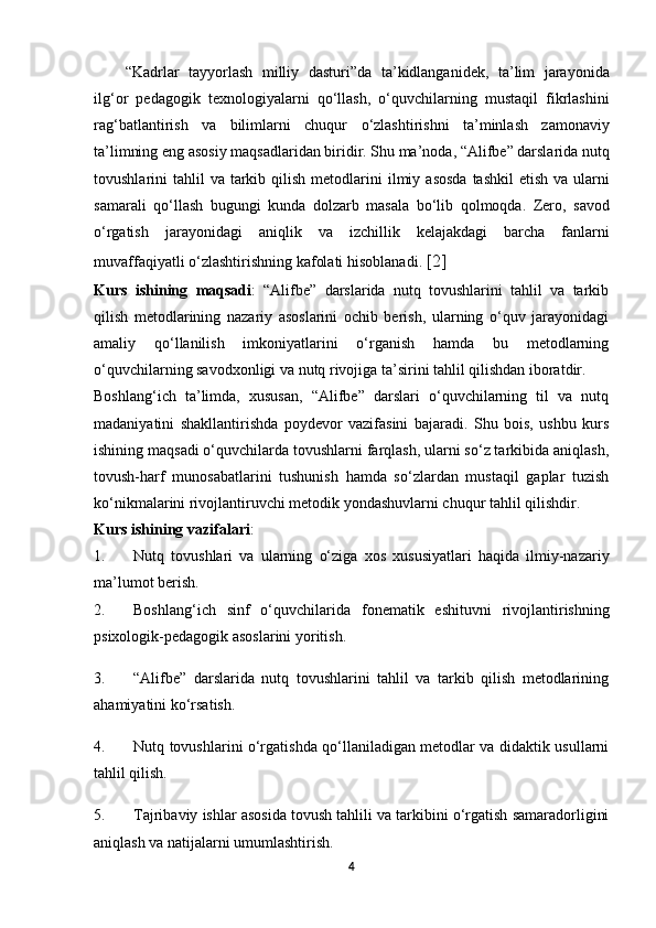 “ Kadrlar   tayyorlash   milliy   dasturi ” da   ta ’ kidlanganidek ,   ta ’ lim   jarayonida
ilg ‘ or   pedagogik   texnologiyalarni   qo ‘ llash ,   o ‘ quvchilarning   mustaqil   fikrlashini
rag ‘ batlantirish   va   bilimlarni   chuqur   o ‘ zlashtirishni   ta ’ minlash   zamonaviy
ta ’ limning   eng   asosiy   maqsadlaridan   biridir .  Shu   ma ’ noda , “ Alifbe ”  darslarida   nutq
tovushlarini   tahlil   va   tarkib   qilish   metodlarini   ilmiy   asosda   tashkil   etish   va   ularni
samarali   qo ‘ llash   bugungi   kunda   dolzarb   masala   bo ‘ lib   qolmoqda .   Zero ,   savod
o ‘ rgatish   jarayonidagi   aniqlik   va   izchillik   kelajakdagi   barcha   fanlarni
muvaffaqiyatli   o ‘ zlashtirishning   kafolati   hisoblanadi .  [2]
Kurs   ishining   maqsadi :   “Alifbe”   darslarida   nutq   tovushlarini   tahlil   va   tarkib
qilish   metodlarining   nazariy   asoslarini   ochib   berish,   ularning   o‘quv   jarayonidagi
amaliy   qo‘llanilish   imkoniyatlarini   o‘rganish   hamda   bu   metodlarning
o‘quvchilarning savodxonligi va nutq rivojiga ta’sirini tahlil qilishdan iboratdir.
Boshlang‘ich   ta’limda,   xususan,   “Alifbe”   darslari   o‘quvchilarning   til   va   nutq
madaniyatini   shakllantirishda   poydevor   vazifasini   bajaradi.   Shu   bois,   ushbu   kurs
ishining maqsadi o‘quvchilarda tovushlarni farqlash, ularni so‘z tarkibida aniqlash,
tovush-harf   munosabatlarini   tushunish   hamda   so‘zlardan   mustaqil   gaplar   tuzish
ko‘nikmalarini rivojlantiruvchi metodik yondashuvlarni chuqur tahlil qilishdir.
Kurs ishining vazifalari :
1. Nutq   tovushlari   va   ularning   o‘ziga   xos   xususiyatlari   haqida   ilmiy-nazariy
ma’lumot berish.
2. Boshlang ‘ ich   sinf   o ‘ quvchilarida   fonematik   eshituvni   rivojlantirishning
psixologik - pedagogik   asoslarini   yoritish .
3. “Alifbe”   darslarida   nutq   tovushlarini   tahlil   va   tarkib   qilish   metodlarining
ahamiyatini ko‘rsatish.
4. Nutq tovushlarini o‘rgatishda qo‘llaniladigan metodlar va didaktik usullarni
tahlil qilish.
5. Tajribaviy ishlar asosida tovush tahlili va tarkibini o‘rgatish samaradorligini
aniqlash va natijalarni umumlashtirish.
4 