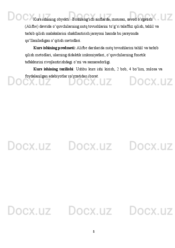 Kurs ishining obyekti:   Boshlang‘ich sinflarda, xususan, savod o‘rgatish 
(Alifbe) davrida o‘quvchilarning nutq tovushlarini to‘g‘ri talaffuz qilish, tahlil va 
tarkib qilish malakalarini shakllantirish jarayoni hamda bu jarayonda 
qo‘llaniladigan o‘qitish metodlari.
Kurs ishining predmeti:  Alifbe darslarida nutq tovushlarini tahlil va tarkib 
qilish metodlari, ularning didaktik imkoniyatlari, o‘quvchilarning fonetik 
tafakkurini rivojlantirishdagi o‘rni va samaradorligi.
Kurs   ishining   tuzilishi :   Ushbu   kurs   ishi   kirish,   2   bob,   4   bo‘lim,   xulosa   va
foydalanilgan adabiyotlar ro‘yxatidan iborat.
5