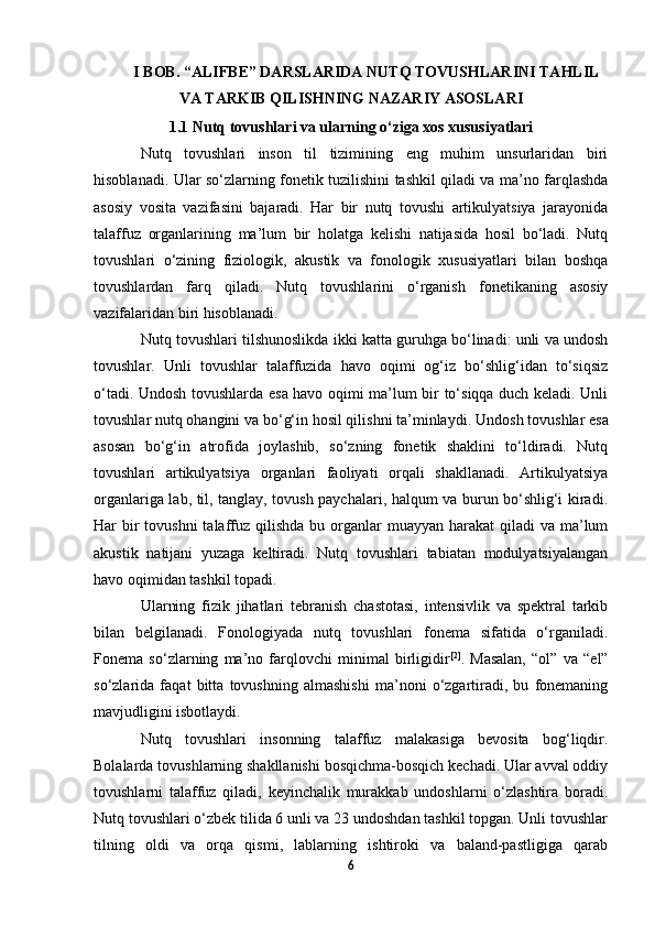 I BOB. “ALIFBE” DARSLARIDA NUTQ TOVUSHLARINI TAHLIL
VA TARKIB QILISHNING NAZARIY ASOSLARI
1.1  Nutq tovushlari va ularning o‘ziga xos xususiyatlari
Nutq   tovushlari   inson   til   tizimining   eng   muhim   unsurlaridan   biri
hisoblanadi. Ular so‘zlarning fonetik tuzilishini tashkil qiladi va ma’no farqlashda
asosiy   vosita   vazifasini   bajaradi.   Har   bir   nutq   tovushi   artikulyatsiya   jarayonida
talaffuz   organlarining   ma’lum   bir   holatga   kelishi   natijasida   hosil   bo‘ladi.   Nutq
tovushlari   o‘zining   fiziologik,   akustik   va   fonologik   xususiyatlari   bilan   boshqa
tovushlardan   farq   qiladi.   Nutq   tovushlarini   o‘rganish   fonetikaning   asosiy
vazifalaridan biri hisoblanadi. 
Nutq tovushlari tilshunoslikda ikki katta guruhga bo‘linadi: unli va undosh
tovushlar.   Unli   tovushlar   talaffuzida   havo   oqimi   og‘iz   bo‘shlig‘idan   to‘siqsiz
o‘tadi.   Undosh tovushlarda esa havo oqimi ma’lum bir to‘siqqa duch keladi. Unli
tovushlar nutq ohangini va bo‘g‘in hosil qilishni ta’minlaydi.  Undosh tovushlar esa
asosan   bo‘g‘in   atrofida   joylashib,   so‘zning   fonetik   shaklini   to‘ldiradi.   Nutq
tovushlari   artikulyatsiya   organlari   faoliyati   orqali   shakllanadi.   Artikulyatsiya
organlariga lab, til, tanglay, tovush paychalari, halqum va burun bo‘shlig‘i kiradi.
Har  bir  tovushni  talaffuz qilishda bu organlar  muayyan harakat  qiladi  va ma’lum
akustik   natijani   yuzaga   keltiradi.   Nutq   tovushlari   tabiatan   modulyatsiyalangan
havo oqimidan tashkil topadi. 
Ularning   fizik   jihatlari   tebranish   chastotasi,   intensivlik   va   spektral   tarkib
bilan   belgilanadi.   Fonologiyada   nutq   tovushlari   fonema   sifatida   o‘rganiladi.
Fonema   so‘zlarning   ma’no   farqlovchi   minimal   birligidir [2]
.   Masalan,   “ol”   va   “el”
so‘zlarida   faqat   bitta   tovushning   almashishi   ma’noni   o‘zgartiradi,   bu   fonemaning
mavjudligini isbotlaydi. 
Nutq   tovushlari   insonning   talaffuz   malakasiga   bevosita   bog‘liqdir.
Bolalarda tovushlarning shakllanishi bosqichma-bosqich kechadi. Ular avval oddiy
tovushlarni   talaffuz   qiladi,   keyinchalik   murakkab   undoshlarni   o‘zlashtira   boradi.
Nutq tovushlari o‘zbek tilida 6 unli va 23 undoshdan tashkil topgan. Unli tovushlar
tilning   oldi   va   orqa   qismi,   lablarning   ishtiroki   va   baland-pastligiga   qarab
6 