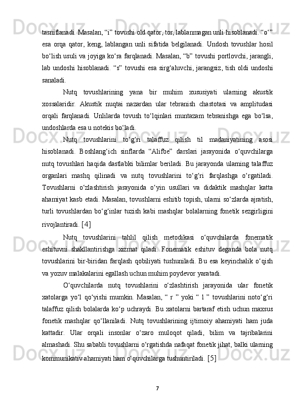 tasniflanadi. Masalan, “i” tovushi old qator, tor, lablanmagan unli hisoblanadi. “o‘”
esa   orqa   qator,   keng,   lablangan   unli   sifatida   belgilanadi.   Undosh   tovushlar   hosil
bo‘lish usuli va joyiga ko‘ra farqlanadi. Masalan, “b” tovushi portlovchi, jarangli,
lab  undoshi   hisoblanadi.   “s”   tovushi   esa   sirg‘aluvchi,   jarangsiz,   tish   oldi   undoshi
sanaladi. 
Nutq   tovushlarining   yana   bir   muhim   xususiyati   ularning   akustik
xossalaridir.   Akustik   nuqtai   nazardan   ular   tebranish   chastotasi   va   amplitudasi
orqali   farqlanadi.   Unlilarda   tovush   to‘lqinlari   muntazam   tebranishga   ega   bo‘lsa,
undoshlarda esa u notekis bo‘ladi. 
Nutq   tovushlarini   to‘g‘ri   talaffuz   qilish   til   madaniyatining   asosi
hisoblanadi.   Boshlang‘ich   sinflarda   “Alifbe”   darslari   jarayonida   o‘quvchilarga
nutq   tovushlari   haqida   dastlabki   bilimlar   beriladi.   Bu   jarayonda   ularning   talaffuz
organlari   mashq   qilinadi   va   nutq   tovushlarini   to‘g‘ri   farqlashga   o‘rgatiladi.
Tovushlarni   o‘zlashtirish   jarayonida   o‘yin   usullari   va   didaktik   mashqlar   katta
ahamiyat kasb etadi. Masalan, tovushlarni eshitib topish, ularni so‘zlarda ajratish,
turli   tovushlardan   bo‘g‘inlar   tuzish   kabi   mashqlar   bolalarning   fonetik   sezgirligini
rivojlantiradi.  [4]
Nutq   tovushlarini   tahlil   qilish   metodikasi   o‘quvchilarda   fonematik
eshituvni   shakllantirishga   xizmat   qiladi.   Fonematik   eshituv   deganda   bola   nutq
tovushlarini   bir-biridan   farqlash   qobiliyati   tushuniladi.   Bu   esa   keyinchalik   o‘qish
va yozuv malakalarini egallash uchun muhim poydevor yaratadi. 
O‘quvchilarda   nutq   tovushlarini   o‘zlashtirish   jarayonida   ular   fonetik
xatolarga   yo‘l   qo‘yishi   mumkin.   Masalan,   “   r   ”   yoki   “   l   ”   tovushlarini   noto‘g‘ri
talaffuz   qilish   bolalarda   ko‘p   uchraydi.   Bu   xatolarni   bartaraf   etish   uchun   maxsus
fonetik   mashqlar   qo‘llaniladi.   Nutq   tovushlarining   ijtimoiy   ahamiyati   ham   juda
kattadir.   Ular   orqali   insonlar   o‘zaro   muloqot   qiladi,   bilim   va   tajribalarini
almashadi. Shu sababli tovushlarni o‘rgatishda nafaqat fonetik jihat, balki ularning
kommunikativ ahamiyati ham o‘quvchilarga tushuntiriladi.  [5]
7 