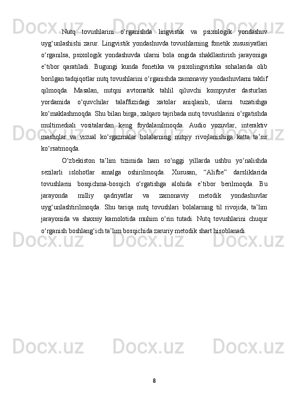 Nutq   tovushlarini   o‘rganishda   lingvistik   va   psixologik   yondashuv
uyg‘unlashishi   zarur.   Lingvistik   yondashuvda   tovushlarning   fonetik   xususiyatlari
o‘rganilsa,   psixologik   yondashuvda   ularni   bola   ongida   shakllantirish   jarayoniga
e’tibor   qaratiladi.   Bugungi   kunda   fonetika   va   psixolingvistika   sohalarida   olib
borilgan tadqiqotlar nutq tovushlarini o‘rganishda zamonaviy yondashuvlarni taklif
qilmoqda.   Masalan,   nutqni   avtomatik   tahlil   qiluvchi   kompyuter   dasturlari
yordamida   o‘quvchilar   talaffuzidagi   xatolar   aniqlanib,   ularni   tuzatishga
ko‘maklashmoqda. Shu bilan birga, xalqaro tajribada nutq tovushlarini o‘rgatishda
multimediali   vositalardan   keng   foydalanilmoqda.   Audio   yozuvlar,   interaktiv
mashqlar   va   vizual   ko‘rgazmalar   bolalarning   nutqiy   rivojlanishiga   katta   ta’sir
ko‘rsatmoqda.  
O‘zbekiston   ta’lim   tizimida   ham   so‘nggi   yillarda   ushbu   yo‘nalishda
sezilarli   islohotlar   amalga   oshirilmoqda.   Xususan,   “Alifbe”   darsliklarida
tovushlarni   bosqichma-bosqich   o‘rgatishga   alohida   e’tibor   berilmoqda.   Bu
jarayonda   milliy   qadriyatlar   va   zamonaviy   metodik   yondashuvlar
uyg‘unlashtirilmoqda.   Shu   tariqa   nutq   tovushlari   bolalarning   til   rivojida,   ta’lim
jarayonida   va   shaxsiy   kamolotida   muhim   o‘rin   tutadi.   Nutq   tovushlarini   chuqur
o‘rganish boshlang‘ich ta’lim bosqichida zaruriy metodik shart hisoblanadi.
8 