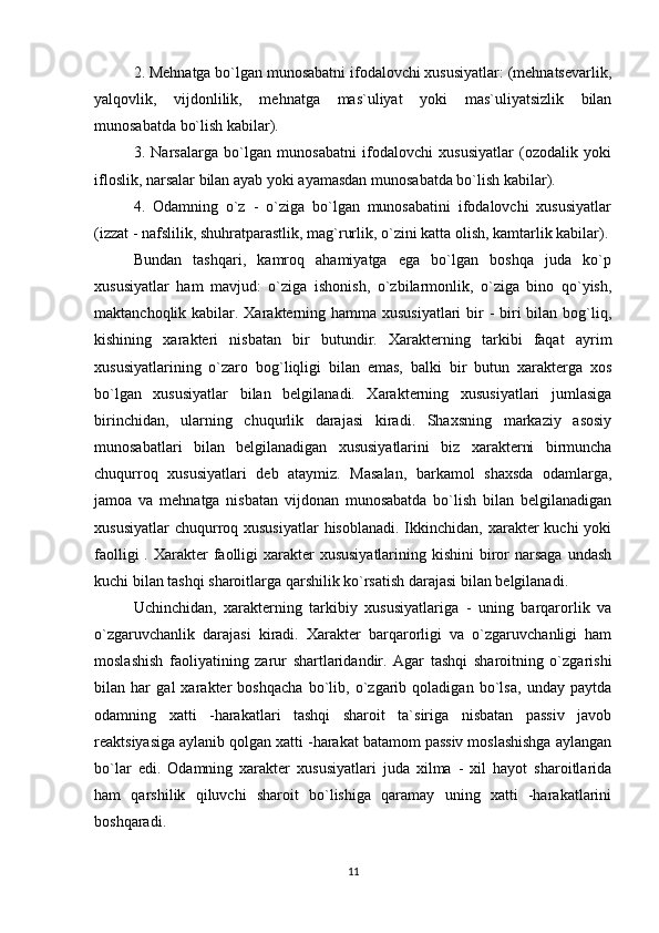 2. Mehnatga bo`lgan munosabatni ifodalovchi xususiyatlar: (mehnatsevarlik,
yalqovlik,   vijdonlilik,   mehnatga   mas`uliyat   yoki   mas`uliyatsizlik   bilan
munosabatda bo`lish kabilar).
3.   Narsalarga   bo`lgan   munosabatni   ifodalovchi   xususiyatlar   (ozodalik   yoki
ifloslik, narsalar bilan ayab yoki ayamasdan munosabatda bo`lish kabilar).
4.   Odamning   o`z   -   o`ziga   bo`lgan   munosabatini   ifodalovchi   xususiyatlar
(izzat - nafslilik, shuhratparastlik, mag`rurlik, o`zini katta olish, kamtarlik kabilar).
Bundan   tashqari,   kamroq   ahamiyatga   ega   bo`lgan   boshqa   juda   ko`p
xususiyatlar   ham   mavjud:   o`ziga   ishonish,   o`zbilarmonlik,   o`ziga   bino   qo`yish,
maktanchoqlik kabilar. Xarakterning hamma xususiyatlari  bir  - biri  bilan bog`liq,
kishining   xarakteri   nisbatan   bir   butundir.   Xarakterning   tarkibi   faqat   ayrim
xususiyatlarining   o`zaro   bog`liqligi   bilan   emas,   balki   bir   butun   xarakterga   xos
bo`lgan   xususiyatlar   bilan   belgilanadi.   Xarakterning   xususiyatlari   jumlasiga
birinchidan,   ularning   chuqurlik   darajasi   kiradi.   Shaxsning   markaziy   asosiy
munosabatlari   bilan   belgilanadigan   xususiyatlarini   biz   xarakterni   birmuncha
chuqurroq   xususiyatlari   deb   ataymiz.   Masalan,   barkamol   shaxsda   odamlarga,
jamoa   va   mehnatga   nisbatan   vijdonan   munosabatda   bo`lish   bilan   belgilanadigan
xususiyatlar  chuqurroq xususiyatlar  hisoblanadi.  Ikkinchidan, xarakter  kuchi  yoki
faolligi  . Xarakter  faolligi  xarakter  xususiyatlarining kishini  biror  narsaga  undash
kuchi bilan tashqi sharoitlarga qarshilik ko`rsatish darajasi bilan belgilanadi.
Uchinchidan,   xarakterning   tarkibiy   xususiyatlariga   -   uning   barqarorlik   va
o`zgaruvchanlik   darajasi   kiradi.   Xarakter   barqarorligi   va   o`zgaruvchanligi   ham
moslashish   faoliyatining   zarur   shartlaridandir.   Agar   tashqi   sharoitning   o`zgarishi
bilan   har   gal   xarakter   boshqacha   bo`lib,   o`zgarib   qoladigan   bo`lsa,   unday   paytda
odamning   xatti   -harakatlari   tashqi   sharoit   ta`siriga   nisbatan   passiv   javob
reaktsiyasiga aylanib qolgan xatti -harakat batamom passiv moslashishga aylangan
bo`lar   edi.   Odamning   xarakter   xususiyatlari   juda   xilma   -   xil   hayot   sharoitlarida
ham   qarshilik   qiluvchi   sharoit   bo`lishiga   qaramay   uning   xatti   -harakatlarini
boshqaradi.
11 