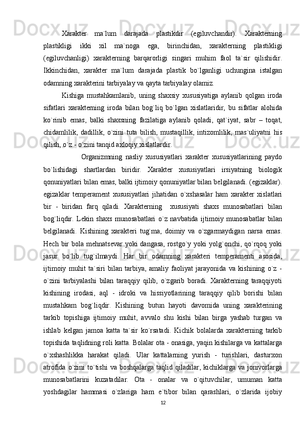 Xarakter   ma`lum   darajada   plastikdir   (egiluvchandir).   Xarakterning
plastikligi   ikki   xil   ma`noga   ega,   birinchidan,   xarakterning   plastikligi
(egiluvchanligi)   xarakterning   barqarorligi   singari   muhim   faol   ta`sir   qilishidir.
Ikkinchidan,   xarakter   ma`lum   darajada   plastik   bo`lganligi   uchungina   istalgan
odamning xarakterini tarbiyalay va qayta tarbiyalay olamiz.
Kishiga   mustahkamlanib,   uning   shaxsiy   xususiyatiga   aylanib   qolgan   iroda
sifatlari   xarakterning   iroda   bilan   bog`liq   bo`lgan   xislatlaridir,   bu   sifatlar   alohida
ko`rinib   emas,   balki   shaxsning   fazilatiga   aylanib   qoladi,   qat`iyat,   sabr   –   toqat,
chidamlilik,   dadillik,   o`zini   tuta   bilish,   mustaqillik,   intizomlilik,   mas`uliyatni   his
qilish, o`z - o`zini tanqid axloqiy xislatlardir.
            Organizmning   nasliy   xususiyatlari   xarakter   xususiyatlarining   paydo
bo`lishidagi   shartlardan   biridir.   Xarakter   xususiyatlari   irsiyatning   biologik
qonuniyatlari bilan emas, balki ijtimoiy qonuniyatlar bilan belgilanadi. (egizaklar).
egizaklar   temperament   xususiyatlari   jihatidan   o`xshasalar   ham   xarakter   xislatlari
bir   -   biridan   farq   qiladi.   Xarakterning     xususiyati   shaxs   munosabatlari   bilan
bog`liqdir.   Lekin   shaxs   munosabatlari   o`z   navbatida   ijtimoiy   munosabatlar   bilan
belgilanadi.   Kishining   xarakteri   tug`ma,   doimiy   va   o`zgarmaydigan   narsa   emas.
Hech bir  bola mehnatsevar  yoki  dangasa,  rostgo`y yoki  yolg`onchi, qo`rqoq yoki
jasur   bo`lib   tug`ilmaydi.   Har   bir   odamning   xarakteri   temperamenti   asosida,
ijtimoiy   muhit   ta`siri   bilan   tarbiya,   amaliy   faoliyat   jarayonida   va   kishining   o`z   -
o`zini   tarbiyalashi   bilan   taraqqiy   qilib,   o`zgarib   boradi.   Xarakterning   taraqqiyoti
kishining   irodasi,   aql   -   idroki   va   hissiyotlarining   taraqqiy   qilib   borishi   bilan
mustahkam   bog`liqdir.   Kishining   butun   hayoti   davomida   uning   xarakterining
tarkib   topishiga   ijtimoiy   muhit,   avvalo   shu   kishi   bilan   birga   yashab   turgan   va
ishlab   kelgan   jamoa   katta   ta`sir   ko`rsatadi.   Kichik   bolalarda   xarakterning   tarkib
topishida taqlidning roli katta. Bolalar ota - onasiga, yaqin kishilarga va kattalarga
o`xshashlikka   harakat   qiladi.   Ular   kattalarning   yurish   -   turishlari,   dasturxon
atrofida o`zini  to`tishi  va  boshqalarga taqlid qiladilar, kichiklarga va  jonivorlarga
munosabatlarini   kuzatadilar.   Ota   -   onalar   va   o`qituvchilar,   umuman   katta
yoshdagilar   hammasi   o`zlariga   ham   e`tibor   bilan   qarashlari,   o`zlarida   ijobiy
12 