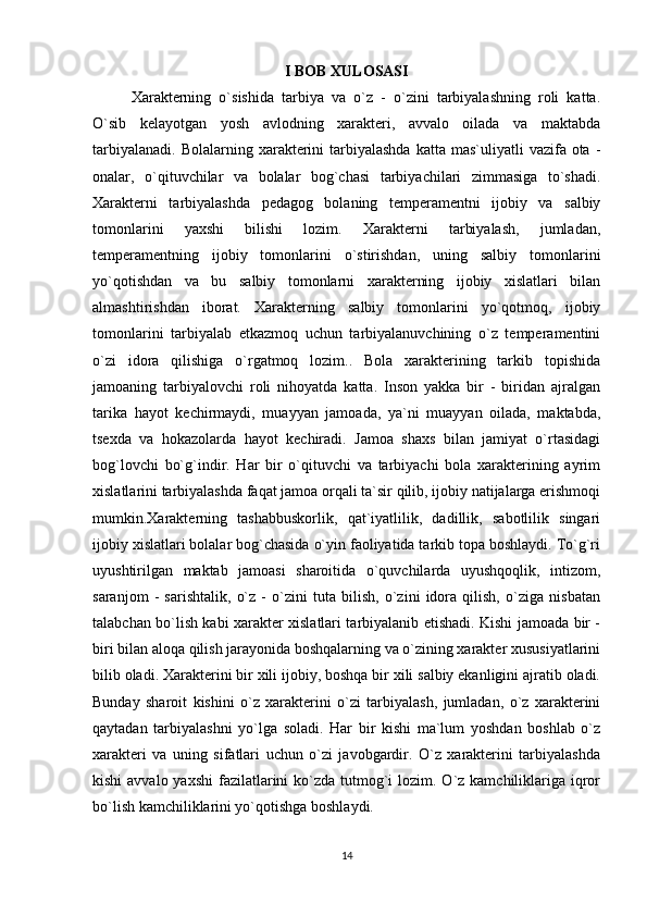 I BOB XULOSASI
Xarakterning   o`sishida   tarbiya   va   o`z   -   o`zini   tarbiyalashning   roli   katta.
O`sib   kelayotgan   yosh   avlodning   xarakteri,   avvalo   oilada   va   maktabda
tarbiyalanadi.  Bolalarning  xarakterini   tarbiyalashda   katta mas`uliyatli   vazifa ota  -
onalar,   o`qituvchilar   va   bolalar   bog`chasi   tarbiyachilari   zimmasiga   to`shadi.
Xarakterni   tarbiyalashda   pedagog   bolaning   temperamentni   ijobiy   va   salbiy
tomonlarini   yaxshi   bilishi   lozim.   Xarakterni   tarbiyalash,   jumladan,
temperamentning   ijobiy   tomonlarini   o`stirishdan,   uning   salbiy   tomonlarini
yo`qotishdan   va   bu   salbiy   tomonlarni   xarakterning   ijobiy   xislatlari   bilan
almashtirishdan   iborat.   Xarakterning   salbiy   tomonlarini   yo`qotmoq,   ijobiy
tomonlarini   tarbiyalab   etkazmoq   uchun   tarbiyalanuvchining   o`z   temperamentini
o`zi   idora   qilishiga   o`rgatmoq   lozim..   Bola   xarakterining   tarkib   topishida
jamoaning   tarbiyalovchi   roli   nihoyatda   katta.   Inson   yakka   bir   -   biridan   ajralgan
tarika   hayot   kechirmaydi,   muayyan   jamoada,   ya`ni   muayyan   oilada,   maktabda,
tsexda   va   hokazolarda   hayot   kechiradi.   Jamoa   shaxs   bilan   jamiyat   o`rtasidagi
bog`lovchi   bo`g`indir.   Har   bir   o`qituvchi   va   tarbiyachi   bola   xarakterining   ayrim
xislatlarini tarbiyalashda faqat jamoa orqali ta`sir qilib, ijobiy natijalarga erishmoqi
mumkin.Xarakterning   tashabbuskorlik,   qat`iyatlilik,   dadillik,   sabotlilik   singari
ijobiy xislatlari bolalar bog`chasida o`yin faoliyatida tarkib topa boshlaydi. To`g`ri
uyushtirilgan   maktab   jamoasi   sharoitida   o`quvchilarda   uyushqoqlik,   intizom,
saranjom   -   sarishtalik,   o`z   -   o`zini   tuta   bilish,   o`zini   idora   qilish,   o`ziga   nisbatan
talabchan bo`lish kabi xarakter xislatlari tarbiyalanib etishadi. Kishi jamoada bir -
biri bilan aloqa qilish jarayonida boshqalarning va o`zining xarakter xususiyatlarini
bilib oladi. Xarakterini bir xili ijobiy, boshqa bir xili salbiy ekanligini ajratib oladi.
Bunday   sharoit   kishini   o`z   xarakterini   o`zi   tarbiyalash,   jumladan,   o`z   xarakterini
qaytadan   tarbiyalashni   yo`lga   soladi.   Har   bir   kishi   ma`lum   yoshdan   boshlab   o`z
xarakteri   va   uning   sifatlari   uchun   o`zi   javobgardir.   O`z   xarakterini   tarbiyalashda
kishi  avvalo yaxshi  fazilatlarini  ko`zda tutmog`i  lozim. O`z kamchiliklariga iqror
bo`lish kamchiliklarini yo`qotishga boshlaydi.
14 