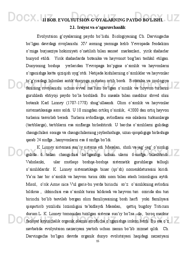 II BOB. EVOLYUTSION G’OYALARNING PAYDO BO’LISHI.
2.1. Irsiyat va o’zgaruvchanlik
Evolyutsion   g’oyalarning   paydo   bo’lishi.   Biologiyaning   Ch.   Darvingacha
bo’lgan   davrdagi   rivojlanishi.   XV   asrning   yarmiga   kelib   Yevropada   feodalizm
o’rniga  burjuaziya  hokimiyati  o’natilish  bilan  sanoat     markazlari,   yirik shaharlar
bunyod   etildi.     Yirik   shaharlarda   botanika   va   hayvonot   bog’lari   tashkil   etilgan.
Dunyoning   boshqa     yerlaridan   Yevropaga   ko’pgina   o’simlik   va   hayvonlarni
o’rganishga katta qiziqish uyg’otdi. Natijada kishilarning o’simliklar va hayvonlar
to’g’risidagi  bilimlari antik dunyoga nisbatan ortib bordi.   Botanika va zoologiya
fanining   rivojlanishi   uchun   avval   ma’lum   bo’lgan   o’simlik   va   hoyvon   turlarini
guruhlash   ehtiyoji   paydo   bo’la   boshladi.   Bu   masala   bilan   mashhur   shved   olini
botanik   Karl   Linney   (1707-1778)   shug’ullaandi.   Olim   o’simlik   va   hayvonlar
sistematikasiga asos soldi.  U 10 mingdan ortikq o’simlik,  42000 dan ortiq hayvon
turlarini tasvirlab beradi. Turlarni avlodlarga, avlodlarni esa oilalarni turkumlarga
(tartiblarga),   tartiblarni   esa   sinflarga   birlashtiridi.   U   barcha   o’simlilarni   gulidagi
changichilari soniga va changichilarning joylashishiga, uzun-qisqaligiga birlashiga
qarab 24 sinfga , hanyvonlarni esa 6 sinfga bo’ldi. 
K. Linney sistemasi sun’iy sistema edi. Masalan,  sholi va jag’-jag’ o’simligi
gulida   6   tadan   changichisi   bo’lganligi   uchun   ularni   6-sinfga   bilashtiridi.
Vaholanki,     ular   mutlaqo   boshqa-boshqa   sistematik   guruhlarga   talluqli
o’simliklardir.   K.   Linney   sistematikaga   binar   (qo’sh)   nomenklaturasini   kiridi.
Ya’ni   har   bir   o’simlik   va   hayvon   turini   ikki   nom   bilan   atash   lozimligini   aytdi.
Misol,     o’rik   Arme   nica   Vul   garis-bu   yerda   birinchi     so’z     o’simlikning   avlodini
bildirsa   ,     ikkinchisi   esa   o’simlik   turini   bildiradi   va   hayvon   turi     oxirida   shu   turi
birinchi   bo’lib   tasvilab   bergan   olim   familiyasining   bosh   harfi     yoki   familiyasi
qisqartirib   yozilishi   lozimligini   ta’kidlaydi   Masalan,     qattiq   bugdoy   Triticum
durum L. K. Linney tomonidan tuzilgan sistema sun’iy bo’lsa –da,   biroq mazkur
faoliyat keyinchalik organik olamni atroflicha o’rganishga imkon berdi. Bu esa o’z
navbatida   evolyutsion   nazariyani   yartish   uchun   zamin   bo’lib   xizmat   qildi.     Ch.
Darvingacha   bo’lgan   davrda   organik   dunyo   evolutsiyasi   haqidagi   nazariyani
15 