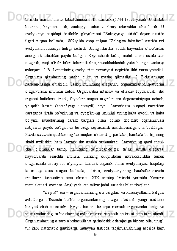 birinchi   marta   fransuz   tabiatshunosi   J.   B.   Lamark   (1744-1829)   yaradi.   U   daslab
botanika,   keyincha-   lik,   zoologiya   sohasida   ilmiy   izlanishlar   olib   bordi.   U
evolyutsiya   haqidagi   dastlabki   g’oyalarinni   “Zologiyaga   kirish”   degan   asarida
ilgari   surgan   bo’lsada,   1809-yilda   chop   etilgan   “Zologiya   falsafasi”   asarida   uni
evolyutsion   nazariya   holiga   keltirdi.   Uning   fikricha,   sodda   hayvonlar   o’z-o’zidan
anorganik   tabiatdan   paydo   bo’lgan.   Keyinchalik   tashqi   muhit   ta’siri   ostida   ular
o’zgarib,   vaqt   o’tishi   bilan   takomillashib,   murakkablashib   yuksak   organizmlarga
aylangan.   J.   B.   Lamarkning   evolyutsion   nazariyasi   negizida   ikki   narsa   yotadi:1.
Organizm   qismlarining   mashq   qilish   va   mashq   qilmasligi.   2.   Belgilarningn
nasldan-naslga   o’tishidir.   Tashqi   muhitning   o’zgarishi   organizmlar   xulq-atvorini
o’zgar-tirishi   mumkin   xolos.   Organlardan   intensiv   va   effektiv   foydalanish,   shu
organni   kattalash-   tiradi,   foydalanilmagan   organlar   esa   degeneratsiyaga   uchrab,
yo’qolib   ketadi   (aptrofiyaga   uchraydi)   deydi.   Lamarkizm   nuqtayi   nazaridan
qaraganda   jirafa   bo’ynining   va   oyog’ini-ng   uzunligi   uning   kalta   oyoqli   va   kalta
bo’yinli   avlodlarining   daraxt   barglari   bilan   doimo   cho’zilib   oqatlanishlari
natijasida   paydo   bo’lgan   va   bu   belgi   keyinchalik   nasldan-naslga   o’ta   boshlagan.
Suvda suzuvchi  qushlarning barmoqlari o’rtasidagi pardalar, kambala ba-lig’ining
shakl   tuzilishini   ham   Lamark   shu   usulda   tushuntiradi.   Lamarkning   qayd   etishi-
cha,   o’simliklar   tashqi   muhitning   to’g’ridan-to’g’ri   ta’siri   ostida   o’zgarsa,
hayvonlarda   esaichki   intilish,   ularning   oddyilikdan   murakkablikka   tomon
o’zgarishida   asosiy   rol   o’ynaydi.   Lamark   organik   olami   evolyutsiyasi   haqidagi
ta’limotga   asos   slogan   bo’lsada,     lekin,   evolyutsiyaning   harakatlantiruvchi
omillarini   tushuntirib   bera   olmadi.   XIX   asrning   birinchi   yarmida   Yevropa
mamlakatlari, ayniqsa, Angliyada kapitalizm jadal sur’atlar bilan rivojlandi. 
         “ Irsiyat”   esa  – organizmlarning o`z belgilari  va xususiyatlarini  kelgusi
avlodlarga   o`tkazishi   bo`lib   organizmlarning   o`ziga   o`xshash   yangi   nasllarni
bunyod   etish   xossasidir.   Irsiyat   har   xil   turlarga   mansub   organizmlar   belgi   va
xususiyatlaridagi tafovutlarning avlodlar osha saqlanib qolishini ham ta minlaydi.ʼ
Organizmlarning o zaro o xshashlik va qarindoshlik darajasiga binoan oila, urug ,	
ʻ ʻ ʻ
tur   kabi   sistematik   guruhlarga   muayyan   tartibda   taqsimlanishining   asosida   ham
16 