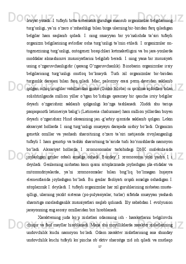 Irsiyat yotadi. I. tufayli bitta sistematik guruhga mansub organizmlar belgilarining
turg unligi, ya ni o zaro o xshashligi bilan birga ularning bir-biridan farq qiladiganʻ ʼ ʻ ʻ
belgilar   ham   saqlanib   qoladi.   I.   ning   muayyan   bir   yo nalishda   ta siri   tufayli	
ʻ ʼ
organizm  belgilarining avlodlar osha turg unligi ta min etiladi. I. organizmlar on-	
ʻ ʼ
togenezining turg unligi, ontogenez bosqichlari ketmaketligini va bu jara-yonlarda	
ʻ
moddalar   almashinuvi   xususiyatlarini   belgilab   beradi.   I.   ning   yana   bir   xususiyati
uning   o zgaruvchanligidir   (qarang   O zgaruvchanlik).   Binobarin   organizmlar   irsiy	
ʻ ʻ
belgilarining   turg unligi   mutloq   bo lmaydi.   Turli   xil   organizmlar   bir-biridan	
ʻ ʻ
turgunlik   darajasi   bilan   farq   qiladi.   Mac,   paleozoy   erasi   perm   davridan   saklanib
qolgan ochiq uruglilar vakillaridan ginko (Ginko biloba) ni qazilma ajdodlari bilan
solishtirilganda   million   yillar   o tgan   bo lishiga   qaramay   bir   qancha   irsiy   belgilar	
ʻ ʻ
deyarli   o zgarishsiz   saklanib   qolganligi   ko zga   tashlanadi.   Xuddi   shu   tariqa	
ʻ ʻ
panjaqanotli latimeriya balig i (Latimeria chalumnae) ham million yillardan buyen	
ʻ
deyarli   o zgarishsiz  Hind  okeanining  jan.-g arbiy  qismida   saklanib  qolgan.  Lekin	
ʻ ʻ
aksariyat   hollarda   I.   ning   turg unligi   muayayn   darajada   nisbiy   bo ladi.   Organizm	
ʻ ʻ
genetik   omillar   va   yashash   sharoitining   o zaro   ta siri   natijasida   rivojlanganligi	
ʻ ʼ
tufayli I. ham genotip va tashki  sharoitning ta sirida turli ko rinishlarda namoyon	
ʼ ʻ
bo ladi.   Aksariyat   hollarda   I.   xromosomalar   tarkibidagi   DNK   molekulasida	
ʻ
joylashgan   genlar   orkali   amalga   oshadi.   Bunday   I.   xromosoma   yoki   yadro   I.   i
deyiladi.   Genlarning   nisbatan   kam   qismi   sitoplazmada   joylashgan   pla-stidalar   va
mitoxondriyalarda,   ya ni   xromosomalar   bilan   bog liq   bo lmagan   hujayra	
ʼ ʻ ʻ
elementlarida   joylashgan   bo ladi.   Bu   genlar   faoliyati   orqali   amalga   oshadigan   I.	
ʻ
sitoplazmik I. deyiladi. I. tufayli organizmlar har xil guruhlarining nisbatan musta-
qilligi,   ularning   yaxlit   sistema   (po-pulyasiyalar,   turlar)   sifatida   muayyan   yashash
sharoitiga moslashganlik xususiyatlari saqlab qolinadi. Illy sababdan I. evolyusion
jarayonning eng asosiy omillaridan biri hisoblanadi.
Xarakterning   juda   ko`p   xislatlari   odamning   ish   -   harakatlarini   belgilovchi
chuqur va faol mayllar hisoblanadi. Mana shu moyilliklarda xarakter xislatlarining
undovchilik   kuchi   namoyon   bo`ladi.   Odam   xarakter   xislatlarining   ana   shunday
undovchilik   kuchi   tufayli   ko`pincha   ob`ektiv   sharoitga   zid   ish   qiladi   va   mutlaqo
17 