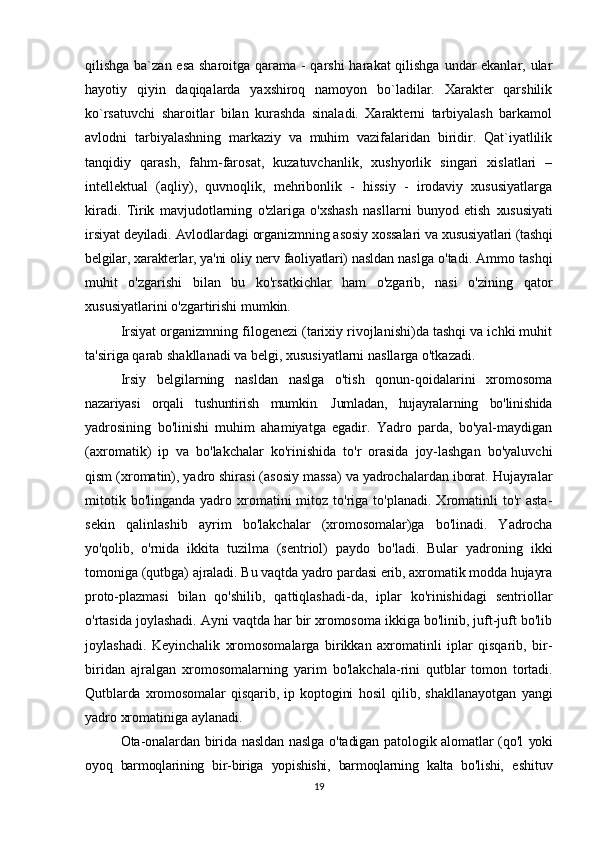 qilishga ba`zan esa  sharoitga qarama - qarshi  harakat  qilishga undar  ekanlar, ular
hayotiy   qiyin   daqiqalarda   yaxshiroq   namoyon   bo`ladilar.   Xarakter   qarshilik
ko`rsatuvchi   sharoitlar   bilan   kurashda   sinaladi.   Xarakterni   tarbiyalash   barkamol
avlodni   tarbiyalashning   markaziy   va   muhim   vazifalaridan   biridir.   Qat`iyatlilik
tanqidiy   qarash,   fahm-farosat,   kuzatuvchanlik,   xushyorlik   singari   xislatlari   –
intellektual   (aqliy),   quvnoqlik,   mehribonlik   -   hissiy   -   irodaviy   xususiyatlarga
kiradi.   Tirik   mavjudotlarning   o'zlariga   o'xshash   nasllarni   bunyod   etish   xususiyati
irsiyat deyiladi. Avlodlardagi organizmning asosiy xossalari va  xususiyatlari (tashqi
belgilar, xarakterlar, ya'ni oliy nerv faoliyatlari) nasldan  naslga o'tadi. Ammo tashqi
muhit   o'zgarishi   bilan   bu   ko'rsatkichlar   ham   o'zgarib,   nasi   o'zining   qator
xususiyatlarini o'zgartirishi mumkin.
Irsiyat organizmning filogenezi (tarixiy rivojlanishi)da tashqi va ichki muhit
ta'siriga qarab shakllanadi va belgi, xususiyatlarni nasllarga o'tkazadi.
Irsiy   belgilarning   nasldan   naslga   o'tish   qonun-qoidalarini   xromosoma
nazariyasi   orqali   tushuntirish   mumkin.   Jumladan,   hujayralarning   bo'linishida
yadrosining   bo'linishi   muhim   ahamiyatga   egadir.   Yadro   parda,   bo'yal-maydigan
(axromatik)   ip   va   bo'lakchalar   ko'rinishida   to'r   orasida   joy-lashgan   bo'yaluvchi
qism (xromatin), yadro shirasi (asosiy massa) va yadrochalardan iborat. Hujayralar
mitotik  bo'linganda   yadro  xromatini   mitoz  to'riga  to'planadi.  Xromatinli  to'r  asta-
sekin   qalinlashib   ayrim   bo'lakchalar   (xromosomalar)ga   bo'linadi.   Yadrocha
yo'qolib,   o'rnida   ikkita   tuzilma   (sentriol)   paydo   bo'ladi.   Bular   yadroning   ikki
tomoniga (qutbga)  ajraladi. Bu vaqtda yadro pardasi erib, axromatik modda hujayra
proto- plazmasi   bilan   qo'shilib,   qattiqlashadi-da,   iplar   ko'rinishidagi   sentriollar
o'rtasida joylashadi. Ayni vaqtda har bir xromosoma ikkiga bo'linib, juft-juft bo'lib
joylashadi.   Keyinchalik   xromosomalarga   birikkan   axromatinli   iplar   qisqarib,   bir-
biridan   ajralgan   xromosomalarning   yarim   bo'lakchala- rini   qutblar   tomon   tortadi.
Qutblarda   xromosomalar   qisqarib,  ip  koptogini   hosil   qilib,   shakllanayotgan   yangi
yadro xromatiniga aylanadi.
Ota-onalardan birida nasldan naslga o'tadigan patologik alomatlar (qo'l   yoki
oyoq   barmoqlarining   bir-biriga   yopishishi,   barmoqlarning   kalta   bo'lishi,   eshituv
19 