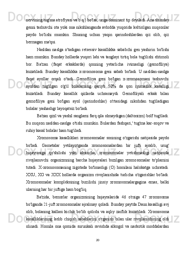 nervining tug'ma atrofiyasi va b.q.) bo'lsa, unga dominant tip  deyiladi. Ana shunday
genni tashuvchi ota yoki ona nikohlanganda avlodda  yuqorida keltirilgan nuqsonlar
paydo   bo'lishi   mumkin.   Shuning   uchun   yaqin   qarindoshlardan   qiz   olib,   qiz
bermagan ma'qui.
Nasldan   naslga  o'tadigan   retsessiv  kasallikka   sababchi   gen  yashirin   bo'lishi
ham mumkin. Bunday hollarda yuqori labi va tanglayi tirtiq bola  tug'ilishi ehtimoli
bor.   Ba'zan   (faqat   erkaklarda)   qonning   yetarlicha   ivimasligi   (gemofiliya)
kuzatiladi.   Bunday   kasallikka   x-xromosoma   geni   sabab   bo'ladi.   U   nasldan-naslga
faqat   ayollar   orqali   o'tadi.   Gemofiliya   geni   bo'lgan   x-xromosomani   tashuvchi
ayoldan   tug'ilgan   o'g'il   bolalarning   qariyb   50%   da   qon   iyimaslik   kasalligi
kuzatiladi.   Bunday   kasallik   qizlarda   uchramaydi.   Gemofiliyali   erkak   bilan
gemofiliya   geni   bo'lgan   ayol   (qarindoshlar)   o'rtasidagi   nikohdan   tug'iladigan
bolalar yashashgr layoqatsiz bo'ladi.
Ba'zan qizil va yashil ranglarni farq qila olmaydigan (daltonizm) bolf  tug'iladi.
Bu nuqson nasldan-naslga o'tishi mumkin. Bulardan fashqari,' tug'ma kar-soqov va
ruhiy kasal bolalar ham tug'iladi.
Xromosoma   kasalliklari   xromosomalar   sonining   o'zgarishi   natijasida   paydo
bo'ladi.   Gametalar   yetilayotganda   xromosomalardan   bir   jufti   ajralib,   urug'
hujayrasiga   qo'shilishi   yoki   aksincha,   xromosomalar   yetishmasligi   natijasida
rivojlanuvchi   organizmning   barcha   hujayralari   buzilgan   xromo somalar   to'plamini
tutadi.   X-xromosomaning   zigotada   bo'lmasligi   (O)   homilani   halokatga   uchratadi.
XXU,   XO   va   XXX   hollarda   organizm   rivojlanishida   turlicha   o'zgarishlar   bo'ladi.
Xromosomalar   kompleksining   buzilishi   jinsiy   xromosomalargagina   emas,   balki
ularning har bir juftiga ham bog'liq.
Ba'zida,   bemorlar   organizmining   hujayralarida   46   o'rniga   47   xromosoma
bo'lganda 21-juft xromosomalar ajralmay qoladi. Bunday paytda Daun kasalligi avj
olib, bolaning kallasi  kichik bo'lib qolishi  va aqliy zaiflik   kuzatiladi. Xromosoma
kasalliklarining   kelib   chiqish   sabablarini   o'rganish   bilan   ular   rivojlanishining   oldi
olinadi.  Homila   ona  qornida   surunkali   ravishda   alkogol   va   narkotik  moddalardan
20 