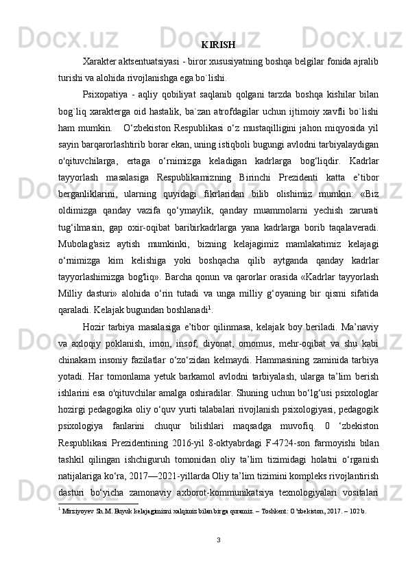 KIRISH
Xarakter aktsentuatsiyasi - biror xususiyatning boshqa belgilar fonida ajralib
turishi va alohida rivojlanishga ega bo`lishi.
Psixopatiya   -   aqliy   qobiliyat   saqlanib   qolgani   tarzda   boshqa   kishilar   bilan
bog`liq   xarakterga   oid   hastalik,   ba`zan   atrofdagilar   uchun   ijtimoiy   xavfli   bo`lishi
ham   mumkin.       O‘zbekiston   Respublikasi   o‘z   mustaqilligini   jahon   miqyosida   yil
sayin barqarorlashtirib borar ekan, uning istiqboli bugungi avlodni tarbiyalaydigan
o'qituvchilarga,   ertaga   o‘rnimizga   keladigan   kadrlarga   bog‘liqdir.   Kadrlar
tayyorlash   masalasiga   Respublikamizning   Birinchi   Prezidenti   katta   e’tibor
berganliklarini,   ularning   quyidagi   fikrlaridan   bilib   olishimiz   mumkin:   «Biz
oldimizga   qanday   vazifa   qo‘ymaylik,   qanday   muammolarni   yechish   zarurati
tug‘ilmasin,   gap   oxir-oqibat   baribirkadrlarga   yana   kadrlarga   borib   taqalaveradi.
Mubolag'asiz   aytish   mumkinki,   bizning   kelajagimiz   mamlakatimiz   kelajagi
o‘rnimizga   kim   kelishiga   yoki   boshqacha   qilib   aytganda   qanday   kadrlar
tayyorlashimizga   bog'liq».   Barcha   qonun   va   qarorlar   orasida   «Kadrlar   tayyorlash
Milliy   dasturi»   alohida   o‘rin   tutadi   va   unga   milliy   g‘oyaning   bir   qismi   sifatida
qaraladi. Kelajak bugundan boshlanadi 1
. 
Hozir   tarbiya   masalasiga   e’tibor   qilinmasa,   kelajak   boy   beriladi.   Ma’naviy
va   axloqiy   poklanish,   imon,   insof,   diyonat,   ornomus,   mehr-oqibat   va   shu   kabi
chinakam   insoniy   fazilatlar   o‘zo‘zidan   kelmaydi.   Hammasining   zaminida   tarbiya
yotadi.   Har   tomonlama   yetuk   barkamol   avlodni   tarbiyalash,   ularga   ta’lim   berish
ishlarini esa o'qituvchilar amalga oshiradilar. Shuning uchun bo‘lg‘usi psixologlar
hozirgi pedagogika oliy o‘quv yurti talabalari rivojlanish psixologiyasi, pedagogik
psixologiya   fanlarini   chuqur   bilishlari   maqsadga   muvofiq.   0   ‘zbekiston
Respublikasi   Prezidentining   2016-yil   8-oktyabrdagi   F-4724-son   farmoyishi   bilan
tashkil   qilingan   ishchiguruh   tomonidan   oliy   ta’lim   tizimidagi   holatni   o‘rganish
natijalariga ko‘ra, 2017—2021-yillarda Oliy ta’lim tizimini kompleks rivojlantirish
dasturi   bo‘yicha   zamonaviy   axborot-kommunikatsiya   texnologiyalari   vositalari
1
  Mirziyoyev Sh.M. Buyuk kelajagimizni xalqimiz bilan birga quramiz. – Toshkent: O’zbekiston, 2017. – 102 b.
3 