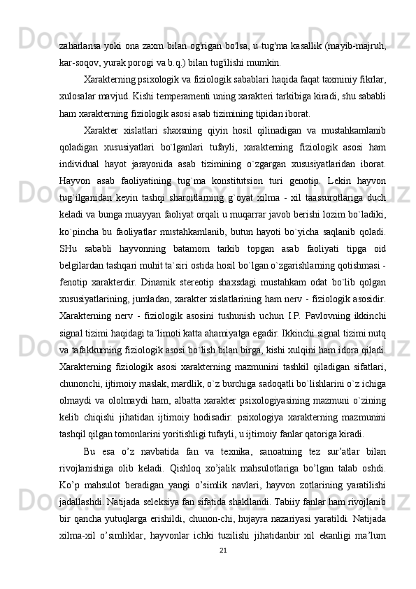 zaharlansa yoki  ona zaxm  bilan og'rigan bo'lsa, u tug'ma kasallik  (mayib-majruh,
kar-soqov, yurak porogi va b.q.) bilan tug'ilishi mumkin.
Xarakterning psixologik va fiziologik sabablari haqida faqat taxminiy fikrlar,
xulosalar mavjud. Kishi temperamenti uning xarakteri tarkibiga kiradi, shu sababli
ham xarakterning fiziologik asosi asab tizimining tipidan iborat.
Xarakter   xislatlari   shaxsning   qiyin   hosil   qilinadigan   va   mustahkamlanib
qoladigan   xususiyatlari   bo`lganlari   tufayli,   xarakterning   fiziologik   asosi   ham
individual   hayot   jarayonida   asab   tizimining   o`zgargan   xususiyatlaridan   iborat.
Hayvon   asab   faoliyatining   tug`ma   konstitutsion   turi   genotip.   Lekin   hayvon
tug`ilganidan   keyin   tashqi   sharoitlarning   g`oyat   xilma   -   xil   taassurotlariga   duch
keladi va bunga muayyan faoliyat orqali u muqarrar javob berishi lozim bo`ladiki,
ko`pincha   bu   faoliyatlar   mustahkamlanib,   butun   hayoti   bo`yicha   saqlanib   qoladi.
SHu   sababli   hayvonning   batamom   tarkib   topgan   asab   faoliyati   tipga   oid
belgilardan tashqari muhit ta`siri ostida hosil bo`lgan o`zgarishlarning qotishmasi -
fenotip   xarakterdir.   Dinamik   stereotip   shaxsdagi   mustahkam   odat   bo`lib   qolgan
xususiyatlarining, jumladan, xarakter xislatlarining ham nerv - fiziologik asosidir.
Xarakterning   nerv   -   fiziologik   asosini   tushunish   uchun   I.P.   Pavlovning   ikkinchi
signal tizimi haqidagi ta`limoti katta ahamiyatga egadir. Ikkinchi signal tizimi nutq
va tafakkurning fiziologik asosi bo`lish bilan birga, kishi xulqini ham idora qiladi.
Xarakterning   fiziologik   asosi   xarakterning   mazmunini   tashkil   qiladigan   sifatlari,
chunonchi, ijtimoiy maslak, mardlik, o`z burchiga sadoqatli bo`lishlarini o`z ichiga
olmaydi   va   ololmaydi   ham,   albatta   xarakter   psixologiyasining   mazmuni   o`zining
kelib   chiqishi   jihatidan   ijtimoiy   hodisadir:   psixologiya   xarakterning   mazmunini
tashqil qilgan tomonlarini yoritishligi tufayli, u ijtimoiy fanlar qatoriga kiradi.
Bu   esa   o’z   navbatida   fan   va   texnika,   sanoatning   tez   sur’atlar   bilan
rivojlanishiga   olib   keladi.   Qishloq   xo’jalik   mahsulotlariga   bo’lgan   talab   oshdi.
Ko’p   mahsulot   beradigan   yangi   o’simlik   navlari,   hayvon   zotlarining   yaratilishi
jadallashdi. Natijada seleksiya fan sifatida shakllandi. Tabiiy fanlar ham rivojlanib
bir   qancha   yutuqlarga   erishildi,  chunon-chi,   hujayra   nazariyasi   yaratildi.  Natijada
xilma-xil   o’simliklar,   hayvonlar   ichki   tuzilishi   jihatidanbir   xil   ekanligi   ma’lum
21 