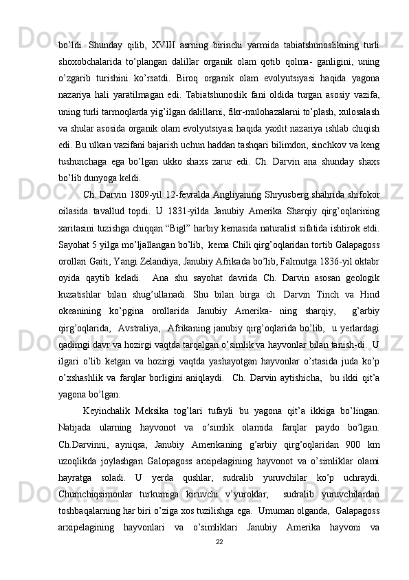 bo’ldi.   Shunday   qilib,   XVIII   asrning   birinchi   yarmida   tabiatshunoslikning   turli
shoxobchalarida   to’plangan   dalillar   organik   olam   qotib   qolma-   ganligini,   uning
o’zgarib   turishini   ko’rsatdi.   Biroq   organik   olam   evolyutsiyasi   haqida   yagona
nazariya   hali   yaratilmagan   edi.   Tabiatshunoslik   fani   oldida   turgan   asosiy   vazifa,
uning turli tarmoqlarda yig’ilgan dalillarni, fikr-mulohazalarni to’plash, xulosalash
va shular asosida organik olam evolyutsiyasi haqida yaxlit nazariya ishlab chiqish
edi. Bu ulkan vazifani bajarish uchun haddan tashqari bilimdon, sinchkov va keng
tushunchaga   ega   bo’lgan   ukko   shaxs   zarur   edi.   Ch.   Darvin   ana   shunday   shaxs
bo’lib dunyoga keldi. 
Ch. Darvin 1809-yil  12-fevralda Angliyaning Shryusberg shahrida shifokor
oilasida   tavallud   topdi.   U   1831-yilda   Janubiy   Amerika   Sharqiy   qirg’oqlarining
xaritasini tuzishga chiqqan “Bigl” harbiy kemasida naturalist sifatida ishtirok etdi.
Sayohat 5 yilga mo’ljallangan bo’lib,  kema Chili qirg’oqlaridan tortib Galapagoss
orollari Gaiti, Yangi Zelandiya, Janubiy Afrikada bo’lib, Falmutga 1836-yil oktabr
oyida   qaytib   keladi.     Ana   shu   sayohat   davrida   Ch.   Darvin   asosan   geologik
kuzatishlar   bilan   shug’ullanadi.   Shu   bilan   birga   ch.   Darvin   Tinch   va   Hind
okeanining   ko’pgina   orollarida   Janubiy   Amerika-   ning   sharqiy,     g’arbiy
qirg’oqlarida,     Avstraliya,     Afrikaning   janubiy   qirg’oqlarida   bo’lib,     u   yerlardagi
qadimgi davr va hozirgi vaqtda tarqalgan o’simlik va hayvonlar bilan tanish-di.  U
ilgari   o’lib   ketgan   va   hozirgi   vaqtda   yashayotgan   hayvonlar   o’rtasida   juda   ko’p
o’xshashlik   va   farqlar   borligini   aniqlaydi.     Ch.   Darvin   aytishicha,     bu   ikki   qit’a
yagona bo’lgan. 
Keyinchalik   Meksika   tog’lari   tufayli   bu   yagona   qit’a   ikkiga   bo’lingan.
Natijada   ularning   hayvonot   va   o’simlik   olamida   farqlar   paydo   bo’lgan.
Ch.Darvinni,   ayniqsa,   Janubiy   Amerikaning   g’arbiy   qirg’oqlaridan   900   km
uzoqlikda   joylashgan   Galopagoss   arxipelagining   hayvonot   va   o’simliklar   olami
hayratga   soladi.   U   yerda   qushlar,   sudralib   yuruvchilar   ko’p   uchraydi.
Chumchiqsimonlar   turkumiga   kiruvchi   v’yuroklar,     sudralib   yuruvchilardan
toshbaqalarning har biri o’ziga xos tuzilishga ega.  Umuman olganda,  Galapagoss
arxipelagining   hayvonlari   va   o’simliklari   Janubiy   Amerika   hayvoni   va
22 