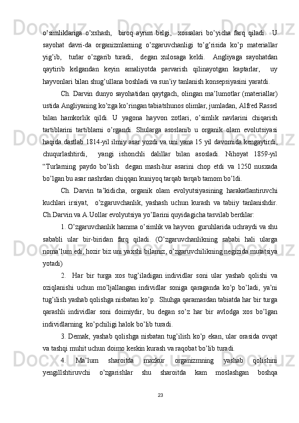 o’simliklariga   o’xshash,     biroq   ayrim   belgi,     xossalari   bo’yicha   farq   qiladi.     U
sayohat   davri-da   organizmlarning   o’zgaruvchanligi   to’g’risida   ko’p   materiallar
yig’ib,     turlar   o’zgarib   turadi,     degan   xulosaga   keldi.     Angliyaga   sayohatdan
qaytirib   kelgandan   keyin   amaliyotda   parvarish   qilinayotgan   kaptarlar,     uy
hayvonlari bilan shug’ullana boshladi va sun’iy tanlanish konsepsiyasini yaratdi. 
Ch.   Darvin   dunyo   sayohatidan   qaytgach,   olingan   ma’lumotlar   (materiallar)
ustida Angliyaning ko’zga ko’ringan tabiatshunos olimlar, jumladan, Alfred Rassel
bilan   hamkorlik   qildi.   U   yagona   hayvon   zotlari,   o’simlik   navlarini   chiqarish
tartiblarini   tartiblarni   o’rgandi.   Shularga   asoslanib   u   organik   olam   evolutsiyasi
haqida dastlab 1814-yil ilmiy asar yozdi va uni yana 15 yil davomida kengaytirdi,
chuqurlashtirdi,     yangi   ishonchli   dalillar   bilan   asosladi.   Nihoyat   1859-yil
“Turlarning   paydo   bo’lish     degan   mash-hur   asarini   chop   etdi   va   1250   nusxada
bo’lgan bu asar nashrdan chiqqan kuniyoq tarqab tarqab tamom bo’ldi. 
Ch.   Darvin   ta’kidicha,   organik   olam   evolyutsiyasining   harakatlantiruvchi
kuchlari   irsiyat,     o’zgaruvchanlik,   yashash   uchun   kurash   va   tabiiy   tanlanishdir.
Ch.Darvin va A.Uollar evolyutsiya yo’llarini quyidagicha tasvilab berdilar:
1. O’zgaruvchanlik hamma o’simlik va hayvon  guruhlarida uchraydi va shu
sababli   ular   bir-biridan   farq   qiladi.   (O’zgaruvchanlikning   sababi   hali   ularga
noma’lum edi, hozir biz uni yaxshi bilamiz, o’zgaruvchilikning negizida mutatsiya
yotadi)
2.     Har   bir   turga   xos   tug’iladigan   individlar   soni   ular   yashab   qolishi   va
oziqlanishi   uchun   mo’ljallangan   individlar   soniga   qaraganda   ko’p   bo’ladi,   ya’ni
tug’ilish yashab qolishga nisbatan ko’p.  Shuhga qaramasdan tabiatda har bir turga
qarashli   individlar   soni   doimiydir,   bu   degan   so’z   har   bir   avlodga   xos   bo’lgan
individlarning  ko’pchiligi halok bo’lib turadi. 
3. Demak, yashab  qolishga nisbatan  tug’ilish  ko’p ekan,  ular  orasida  ovqat
va tashqi muhit uchun doimo keskin kurash va raqobat bo’lib turadi. 
4.   Ma’lum   sharoitda   mazkur   organizmning   yashab   qolishini
yengillshtiruvchi   o’zgarishlar   shu   sharoitda   kam   moslashgan   boshqa
23 