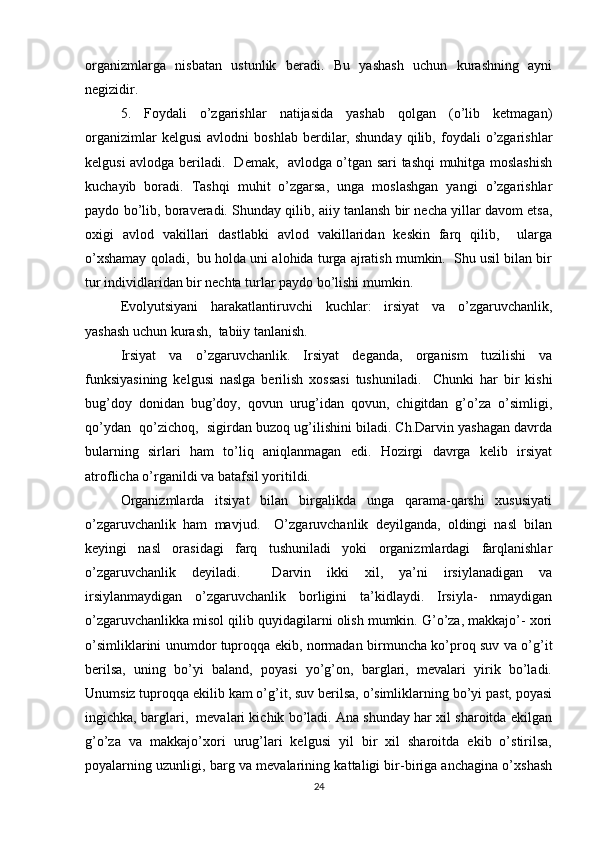organizmlarga   nisbatan   ustunlik   beradi.   Bu   yashash   uchun   kurashning   ayni
negizidir. 
5.   Foydali   o’zgarishlar   natijasida   yashab   qolgan   (o’lib   ketmagan)
organizimlar   kelgusi   avlodni   boshlab   berdilar,   shunday   qilib,   foydali   o’zgarishlar
kelgusi avlodga beriladi.   Demak,   avlodga o’tgan sari tashqi muhitga moslashish
kuchayib   boradi.   Tashqi   muhit   o’zgarsa,   unga   moslashgan   yangi   o’zgarishlar
paydo bo’lib, boraveradi. Shunday qilib, aiiy tanlansh bir necha yillar davom etsa,
oxigi   avlod   vakillari   dastlabki   avlod   vakillaridan   keskin   farq   qilib,     ularga
o’xshamay qoladi,  bu holda uni alohida turga ajratish mumkin.  Shu usil bilan bir
tur individlaridan bir nechta turlar paydo bo’lishi mumkin. 
Evolyutsiyani   harakatlantiruvchi   kuchlar:   irsiyat   va   o’zgaruvchanlik,
yashash uchun kurash,  tabiiy tanlanish.  
Irsiyat   va   o’zgaruvchanlik.   Irsiyat   deganda,   organism   tuzilishi   va
funksiyasining   kelgusi   naslga   berilish   xossasi   tushuniladi.     Chunki   har   bir   kishi
bug’doy   donidan   bug’doy,   qovun   urug’idan   qovun,   chigitdan   g’o’za   o’simligi,
qo’ydan  qo’zichoq,  sigirdan buzoq ug’ilishini biladi. Ch.Darvin yashagan davrda
bularning   sirlari   ham   to’liq   aniqlanmagan   edi.   Hozirgi   davrga   kelib   irsiyat
atroflicha o’rganildi va batafsil yoritildi.  
Organizmlarda   itsiyat   bilan   birgalikda   unga   qarama-qarshi   xususiyati
o’zgaruvchanlik   ham   mavjud.     O’zgaruvchanlik   deyilganda,   oldingi   nasl   bilan
keyingi   nasl   orasidagi   farq   tushuniladi   yoki   organizmlardagi   farqlanishlar
o’zgaruvchanlik   deyiladi.     Darvin   ikki   xil,   ya’ni   irsiylanadigan   va
irsiylanmaydigan   o’zgaruvchanlik   borligini   ta’kidlaydi.   Irsiyla-   nmaydigan
o’zgaruvchanlikka misol qilib quyidagilarni olish mumkin. G’o’za, makkajo’- xori
o’simliklarini unumdor tuproqqa ekib, normadan birmuncha ko’proq suv va o’g’it
berilsa,   uning   bo’yi   baland,   poyasi   yo’g’on,   barglari,   mevalari   yirik   bo’ladi.
Unumsiz tuproqqa ekilib kam o’g’it, suv berilsa, o’simliklarning bo’yi past, poyasi
ingichka, barglari,  mevalari kichik bo’ladi. Ana shunday har xil sharoitda ekilgan
g’o’za   va   makkajo’xori   urug’lari   kelgusi   yil   bir   xil   sharoitda   ekib   o’stirilsa,
poyalarning uzunligi, barg va mevalarining kattaligi bir-biriga anchagina o’xshash
24 