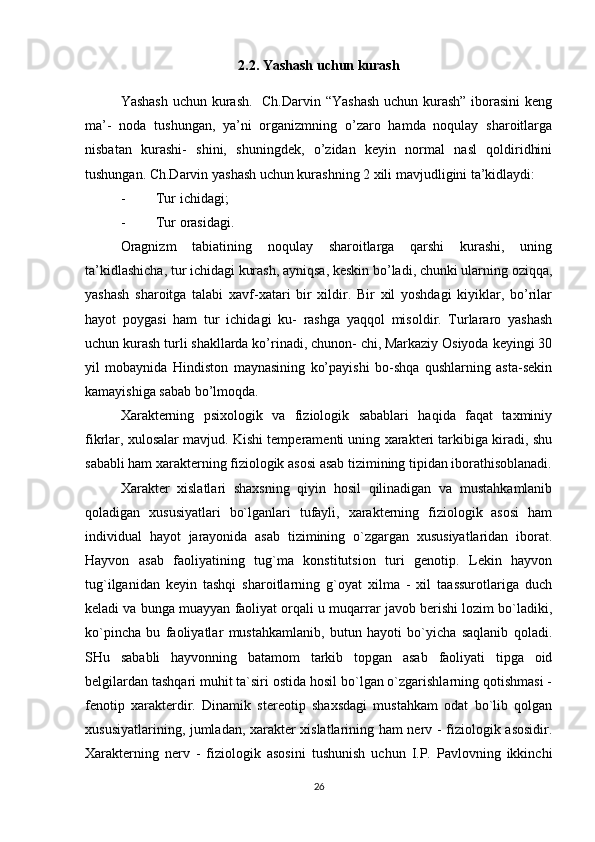2.2. Yashash uchun kurash
Yashash  uchun kurash.   Ch.Darvin “Yashash  uchun kurash” iborasini  keng
ma’-   noda   tushungan,   ya’ni   organizmning   o’zaro   hamda   noqulay   sharoitlarga
nisbatan   kurashi-   shini,   shuningdek,   o’zidan   keyin   normal   nasl   qoldiridhini
tushungan. Ch.Darvin yashash uchun kurashning 2 xili mavjudligini ta’kidlaydi:
- Tur ichidagi;
- Tur orasidagi. 
Oragnizm   tabiatining   noqulay   sharoitlarga   qarshi   kurashi,   uning
ta’kidlashicha, tur ichidagi kurash, ayniqsa, keskin bo’ladi, chunki ularning oziqqa,
yashash   sharoitga   talabi   xavf-xatari   bir   xildir.   Bir   xil   yoshdagi   kiyiklar,   bo’rilar
hayot   poygasi   ham   tur   ichidagi   ku-   rashga   yaqqol   misoldir.   Turlararo   yashash
uchun kurash turli shakllarda ko’rinadi, chunon- chi, Markaziy Osiyoda keyingi 30
yil   mobaynida   Hindiston   maynasining   ko’payishi   bo-shqa   qushlarning   asta-sekin
kamayishiga sabab bo’lmoqda.
Xarakterning   psixologik   va   fiziologik   sabablari   haqida   faqat   taxminiy
fikrlar, xulosalar mavjud. Kishi temperamenti uning xarakteri tarkibiga kiradi, shu
sababli ham xarakterning fiziologik asosi asab tizimining tipidan iborathisoblanadi.
Xarakter   xislatlari   shaxsning   qiyin   hosil   qilinadigan   va   mustahkamlanib
qoladigan   xususiyatlari   bo`lganlari   tufayli,   xarakterning   fiziologik   asosi   ham
individual   hayot   jarayonida   asab   tizimining   o`zgargan   xususiyatlaridan   iborat.
Hayvon   asab   faoliyatining   tug`ma   konstitutsion   turi   genotip.   Lekin   hayvon
tug`ilganidan   keyin   tashqi   sharoitlarning   g`oyat   xilma   -   xil   taassurotlariga   duch
keladi va bunga muayyan faoliyat orqali u muqarrar javob berishi lozim bo`ladiki,
ko`pincha   bu   faoliyatlar   mustahkamlanib,   butun   hayoti   bo`yicha   saqlanib   qoladi.
SHu   sababli   hayvonning   batamom   tarkib   topgan   asab   faoliyati   tipga   oid
belgilardan tashqari muhit ta`siri ostida hosil bo`lgan o`zgarishlarning qotishmasi -
fenotip   xarakterdir.   Dinamik   stereotip   shaxsdagi   mustahkam   odat   bo`lib   qolgan
xususiyatlarining, jumladan, xarakter xislatlarining ham nerv - fiziologik asosidir.
Xarakterning   nerv   -   fiziologik   asosini   tushunish   uchun   I.P.   Pavlovning   ikkinchi
26 