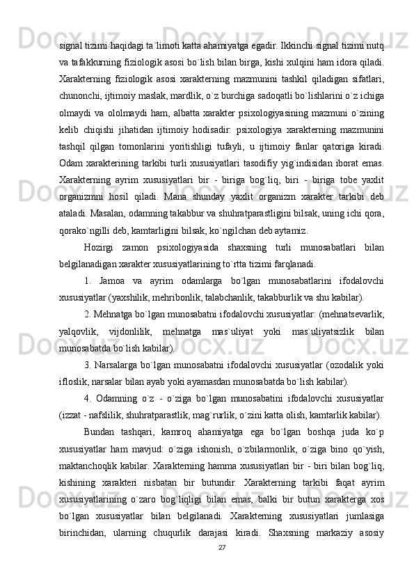 signal tizimi haqidagi ta`limoti katta ahamiyatga egadir. Ikkinchi signal tizimi nutq
va tafakkurning fiziologik asosi bo`lish bilan birga, kishi xulqini ham idora qiladi.
Xarakterning   fiziologik   asosi   xarakterning   mazmunini   tashkil   qiladigan   sifatlari,
chunonchi, ijtimoiy maslak, mardlik, o`z burchiga sadoqatli bo`lishlarini o`z ichiga
olmaydi   va   ololmaydi   ham,   albatta   xarakter   psixologiyasining   mazmuni   o`zining
kelib   chiqishi   jihatidan   ijtimoiy   hodisadir:   psixologiya   xarakterning   mazmunini
tashqil   qilgan   tomonlarini   yoritishligi   tufayli,   u   ijtimoiy   fanlar   qatoriga   kiradi.
Odam  xarakterining tarkibi  turli  xususiyatlari  tasodifiy  yig`indisidan  iborat  emas.
Xarakterning   ayrim   xususiyatlari   bir   -   biriga   bog`liq,   biri   -   biriga   tobe   yaxlit
organizmni   hosil   qiladi.   Mana   shunday   yaxlit   organizm   xarakter   tarkibi   deb
ataladi. Masalan, odamning takabbur va shuhratparastligini bilsak, uning ichi qora,
qorako`ngilli deb, kamtarligini bilsak, ko`ngilchan deb aytamiz.
Hozirgi   zamon   psixologiyasida   shaxsning   turli   munosabatlari   bilan
belgilanadigan xarakter xususiyatlarining to`rtta tizimi farqlanadi.
1.   Jamoa   va   ayrim   odamlarga   bo`lgan   munosabatlarini   ifodalovchi
xususiyatlar (yaxshilik, mehribonlik, talabchanlik, takabburlik va shu kabilar).
2. Mehnatga bo`lgan munosabatni ifodalovchi xususiyatlar: (mehnatsevarlik,
yalqovlik,   vijdonlilik,   mehnatga   mas`uliyat   yoki   mas`uliyatsizlik   bilan
munosabatda bo`lish kabilar).
3.   Narsalarga   bo`lgan   munosabatni   ifodalovchi   xususiyatlar   (ozodalik   yoki
ifloslik, narsalar bilan ayab yoki ayamasdan munosabatda bo`lish kabilar).
4.   Odamning   o`z   -   o`ziga   bo`lgan   munosabatini   ifodalovchi   xususiyatlar
(izzat - nafslilik, shuhratparastlik, mag`rurlik, o`zini katta olish, kamtarlik kabilar).
Bundan   tashqari,   kamroq   ahamiyatga   ega   bo`lgan   boshqa   juda   ko`p
xususiyatlar   ham   mavjud:   o`ziga   ishonish,   o`zbilarmonlik,   o`ziga   bino   qo`yish,
maktanchoqlik kabilar. Xarakterning hamma xususiyatlari  bir  - biri  bilan bog`liq,
kishining   xarakteri   nisbatan   bir   butundir.   Xarakterning   tarkibi   faqat   ayrim
xususiyatlarining   o`zaro   bog`liqligi   bilan   emas,   balki   bir   butun   xarakterga   xos
bo`lgan   xususiyatlar   bilan   belgilanadi.   Xarakterning   xususiyatlari   jumlasiga
birinchidan,   ularning   chuqurlik   darajasi   kiradi.   Shaxsning   markaziy   asosiy
27 